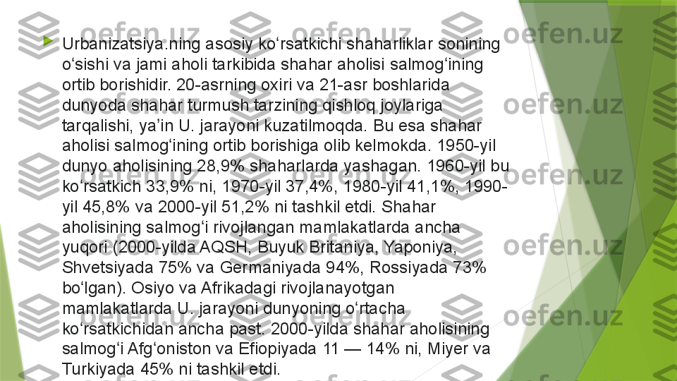 
Urbanizatsiya.ning asosiy	 ko rsatkichi	 shaharliklar	 sonining	 	ʻ
o sishi	
 va	 jami	 aholi	 tarkibida	 shahar	 aholisi	 salmog ining	 	ʻ ʻ
ortib	
 borishidir.	 20-asrning	 oxiri	 va	 21-asr	 boshlarida	 
dunyoda	
 shahar	 turmush	 tarzining	 qishloq	 joylariga	 
tarqalishi,	
 ya in	 U.	 jarayoni	 kuzatilmoqda.	 Bu	 esa	 shahar	 	ʼ
aholisi	
 salmog ining	 ortib	 borishiga	 olib	 kelmokda.	 1950-yil	 	ʻ
dunyo	
 aholisining	 28,9%	 shaharlarda	 yashagan.	 1960-yil	 bu	 
ko rsatkich	
 33,9%	 ni,	 1970-yil	 37,4%,	 1980-yil	 41,1%,	 1990-	ʻ
yil
 45,8%	 va	 2000-yil	 51,2%	 ni	 tashkil	 etdi.	 Shahar	 
aholisining	
 salmog i	 rivojlangan	 mamlakatlarda	 ancha	 	ʻ
yuqori	
 (2000-yilda	 AQSH,	 Buyuk	 Britaniya,	 Yaponiya,	 
Shvetsiyada	
 75%	 va	 Germaniyada	 94%,	 Rossiyada	 73%	 
bo lgan).	
 Osiyo	 va	 Afrikadagi	 rivojlanayotgan	 	ʻ
mamlakatlarda	
 U.	 jarayoni	 dunyoning	 o rtacha	 	ʻ
ko rsatkichidan	
 ancha	 past.	 2000-yilda	 shahar	 aholisining	 	ʻ
salmog i	
 Afg oniston	 va	 Efiopiyada	 11	 —	 14%	 ni,	 Miyer	 va	 	ʻ ʻ
Turkiyada	
 45%	 ni	 tashkil	 etdi.                 