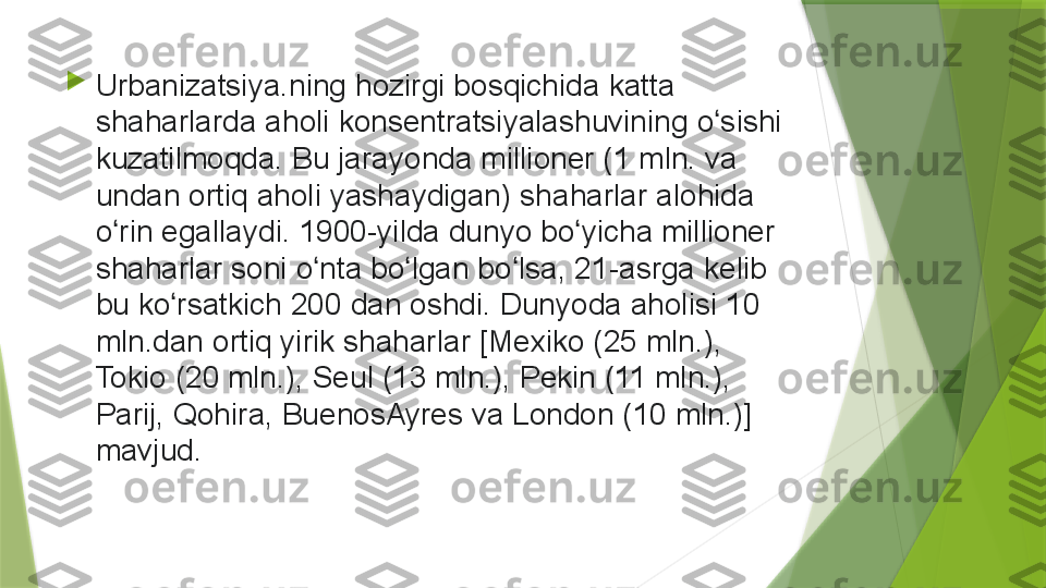 
Urbanizatsiya.ning hozirgi	 bosqichida	 katta	 
shaharlarda	
 aholi	 konsentratsiyalashuvining	 o sishi	 	ʻ
kuzatilmoqda.	
 Bu	 jarayonda	 millioner	 (1	 mln.	 va	 
undan	
 ortiq	 aholi	 yashaydigan)	 shaharlar	 alohida	 
o rin	
 egallaydi.	 1900-yilda	 dunyo	 bo yicha	 millioner	 	ʻ ʻ
shaharlar	
 soni	 o nta	 bo lgan	 bo lsa,	 21-asrga	 kelib	 	ʻ ʻ ʻ
bu	
 ko rsatkich	 200	 dan	 oshdi.	 Dunyoda	 aholisi	 10	 	ʻ
mln.dan	
 ortiq	 yirik	 shaharlar	 [Mexiko	 (25	 mln.),	 
Tokio	
 (20	 mln.),	 Seul	 (13	 mln.),	 Pekin	 (11	 mln.),	 
Parij,	
 Qohira,	 BuenosAyres	 va	 London	 (10	 mln.)]	 
mavjud.                 