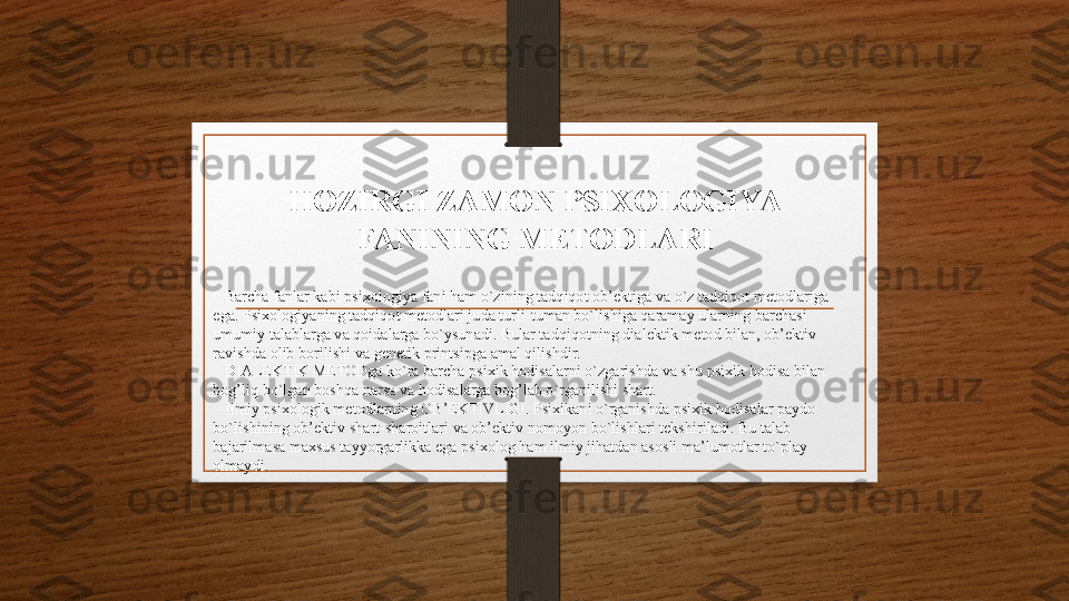 HOZIRGI ZAMON PSIXOLOGIYA 
FANINING METODLARI
    Barcha fanlar kabi psixologiya fani ham o`zining tadqiqot ob’ektiga va o`z tadqiqot metodlariga 
ega. Psixologiyaning tadqiqot metodlari juda turli-tuman bo`lishiga qaramay ularning barchasi 
umumiy talablarga va qoidalarga bo`ysunadi. Bular tadqiqotning dialektik metod bilan, ob’ektiv 
ravishda olib borilishi va genetik printsipga amal qilishdir.
    DIALEKTIK METODga ko`ra barcha psixik hodisalarni o`zgarishda va shu psixik hodisa bilan 
bog’liq bo`lgan boshqa narsa va hodisalarga bog’lab o`rganilishi shart.
    Ilmiy psixologik metodlarning OB’EKTIVLIGI. Psixikani o`rganishda psixik hodisalar paydo 
bo`lishining ob’ektiv shart-sharoitlari va ob’ektiv nomoyon bo`lishlari tekshiriladi. Bu talab 
bajarilmasa maxsus tayyorgarlikka ega psixolog ham ilmiy jihatdan asosli ma’lumotlar to`play 
olmaydi.
    