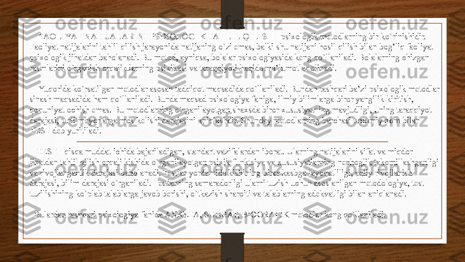      FAOLIYAT NATIJALARINI PSIXOLOGIK TAHLIL QILISH  - psixologik metodlarning bir ko`rinishidir. 
Faoliyat natijalarini tahlil qilish jarayonida natijaning o`zi emas, balki shu natijani hosil qilish bilan bog’liq faoliyat 
psixologik jihatdan baholanadi. Bu metod, ayniqsa, bolalar psixologiyasida keng qo`llaniladi. Bolalarning chizgan 
rasmlarini o`rganish orqali ularning psixikasi va taraqqiyoti haqida ma’lumotlar olinadi.
     Yuqorida ko`rsatilgan metodlar asosan tadqiqot maqsadida qo`llaniladi. Bundan tashqari ba’zi psixologik metodlar 
sinash maqsadida ham qo`llaniladi. Bunda maqsad psixologiya faniga, ilmiy bilimlarga biror yangilik kiritish, 
qonuniyat ochish emas. Bu metodlarning o`rganilayotgan shaxsda biror xususiyatning mavjudligi, uning taraqqiyot 
darajasi, turli meyorlarga mos kelishi darajasini aniqlashdir. Shunday metodlarning barchasi umumiy nom bilan 
TEST deb yuritiladi.
    TEST - qisqa muddat ichida bajariladigan, standart vazifalardan iborat. Ularning natijalarini sifat va miqdor 
jihatdan tahlil qilish orqali kishida o`rganilayotgan psixik funktsiya va xususiyatlarning nechoglik takomillashganligi 
va rivojlanganlik darajasi baholanadi. Testlar yordamida kishining biror kasbga layoqatliligi, aqliy rivojlanish 
darajasi, bilim darajasi o`rganiladi. Testlarning samaradorligi ularni tuzish uchun asoslanilgan metodologiya, test 
tuzilishining ko`plab talablarga javob berishi, o`tkazish sharoiti va talablarning adekvatligi bilan aniqlanadi.
   Bulardan tashqari psixologiya fanida ANKETA, SUHBAT, BIOGRAFIK metodlar keng qo`llaniladi. 