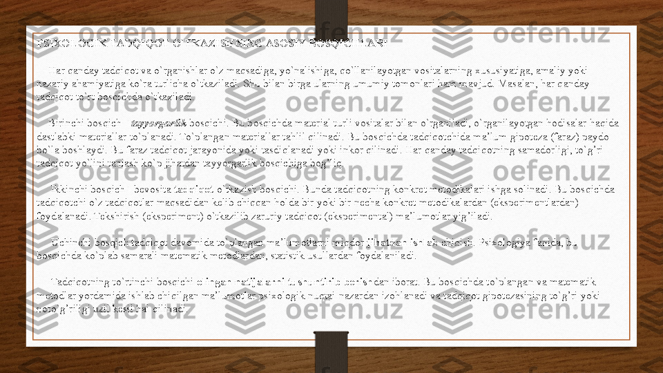 PSIXOLOGIK TADQIQOT O`TKAZISHNING ASOSIY BOSQICHLARI
     Har qanday tadqiqot va o`rganishlar o`z maqsadiga, yo`nalishiga, qo`llanilayotgan vositalarning xususiyatiga, amaliy yoki 
nazariy ahamiyatiga ko`ra turlicha o`tkaziladi. Shu bilan birga ularning umumiy tomonlari ham mavjud. Masalan, har qanday 
tadqiqot to`rt bosqichda o`tkaziladi.
     Birinchi bosqich -  tayyorgarlik  	bosqichi. Bu bosqichda material turli vositalar bilan o`rganiladi, o`rganilayotgan hodisalar haqida 
dastlabki materiallar to`planadi. To`plangan materiallar tahlil qilinadi. Bu bosqichda tadqiqotchida ma’lum gipoteza (faraz) paydo 
bo`la boshlaydi. Bu faraz tadqiqot jarayonida yoki tasdiqlanadi yoki inkor qilinadi. Har qanday tadqiqotning samadorligi, to`g’ri 
tadqiqot yo`lini tanlash ko`p jihatdan tayyorgarlik bosqichiga bog’liq.
      Ikkinchi bosqich - bevosita	
  tadqiqot  	o`tkazish bosqichi. Bunda tadqiqotning konkret metodikalari ishga solinadi. Bu bosqichda 
tadqiqotchi o`z tadqiqotlar maqsadidan kelib chiqqan holda bir yoki bir necha konkret metodikalardan (eksperimentlardan) 
foydalanadi. Tekshirish (eksperiment) o`tkazilib zaruriy tadqiqot (eksperimental) ma’lumotlar yig’iladi.
      Uchinchi bosqich tadqiqot davomida to`plangan ma’lumotlarni miqdor  	
jihatdan ishlab	  chiqish. Psixologiya fanida, bu 
bosqichda ko`plab samarali matematik metodlardan, statistik usullardan foydalaniladi.
      Tadqiqotning to`rtinchi bosqichi	
  olingan natijalarni tushuntirib berish dan iborat. Bu bosqichda to`plangan va matematik 
metodlar yordamida ishlab chiqilgan ma’lumotlar psixologik nuqtai-nazardan izohlanadi va tadqiqot gipotezasining to`g’ri yoki 
noto`g’riligi uzil kesil hal qilinadi. 