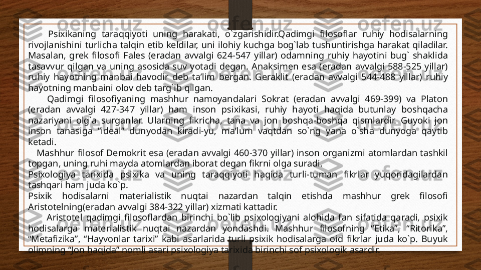         Psixikaning  taraqqiyoti  uning  harakati,  o`zgarishidir.Qadimgi  filosoflar  ruhiy  hodisalarning 
rivojlanishini  turlicha  talqin  etib  keldilar,  uni  ilohiy  kuchga  bog`lab  tushuntirishga  harakat  qiladilar. 
Masalan,  grek  filosofi  Fales  (eradan  avvalgi  624-547  yillar)  odamning  ruhiy  hayotini  bug`  shaklida 
tasavvur  qilgan  va  uning  asosida  suv  yotadi  degan.  Anaksimen  esa  (eradan  avvalgi  588-525  yillar) 
ruhiy  hayotning  manbai  havodir  deb  ta’lim  bergan.  Geraklit  (eradan  avvalgi  544-488  yillar)  ruhiy 
hayotning manbaini olov deb targ`ib qilgan.
        Qadimgi  filosofiyaning  mashhur  namoyandalari  Sokrat  (eradan  avvalgi  469-399)  va  Platon 
(eradan  avvalgi  427-347  yillar)  ham  inson  psixikasi,  ruhiy  hayoti  haqida  butunlay  boshqacha 
nazariyani  olg`a  surganlar.  Ularning  fikricha,  tana  va  jon  boshqa-boshqa  qismlardir.  Guyoki  jon 
inson  tanasiga  “ideal”  dunyodan  kiradi-yu,  ma’lum  vaqtdan  so`ng  yana  o`sha  dunyoga  qaytib 
ketadi.
     Mashhur filosof  Demokrit  esa  (eradan avvalgi  460-370 yillar)  inson organizmi  atomlardan tashkil 
topgan, uning ruhi mayda atomlardan iborat degan fikrni olga suradi.
Psixologiya  tarixida  psixika  va  uning  taraqqiyoti  haqida  turli-tuman  fikrlar  yuqoridagilardan 
tashqari ham juda ko`p.
Psixik  hodisalarni  materialistik  nuqtai  nazardan  talqin  etishda  mashhur  grek  filosofi 
Aristotelning(eradan avvalgi 384-322 yillar) xizmati kattadir.
          Aristotel  qadimgi  filosoflardan  birinchi  bo`lib  psixologiyani  alohida  fan  sifatida  qaradi,  psixik 
hodisalarga  materialistik  nuqtai  nazardan  yondashdi.  Mashhur  filosofning  “Etika”,  “Ritorika”, 
“Metafizika”,  “Hayvonlar  tarixi”  kabi  asarlarida  turli  psixik  hodisalarga  oid  fikrlar  juda  ko`p.  Buyuk 
olimning “Jon haqida” nomli asari psixologiya tarixida birinchi sof psixologik asardir. 