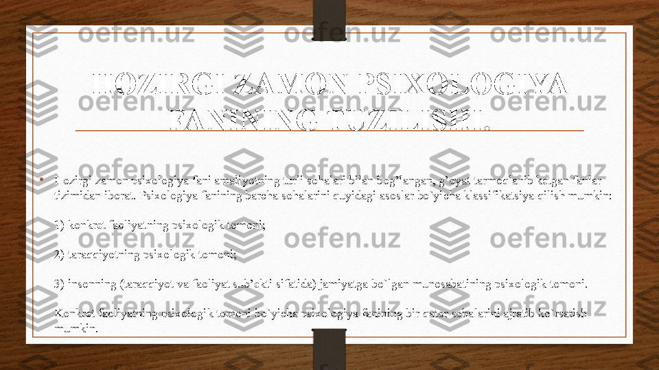 HOZIRGI ZAMON PSIXOLOGIYA 
FANINING TUZILISHI.
•
Hozirgi zamon psixologiya fani amaliyotning turli sohalari bilan bog’langan, g’oyat tarmoqlanib ketgan fanlar 
tizimidan iborat. Psixologiya fanining barcha sohalarini quyidagi asoslar bo`yicha klassifikatsiya qilish mumkin:
1) konkret faoliyatning psixologik tomoni;
2) taraqqiyotning psixologik tomoni;
3) insonning (taraqqiyot va faoliyat sub’ekti sifatida) jamiyatga bo`lgan munosabatining psixologik tomoni.
Konkret faoliyatning psixologik tomoni bo`yicha psixologiya fanining bir qator sohalarini ajratib ko`rsatish 
mumkin. 