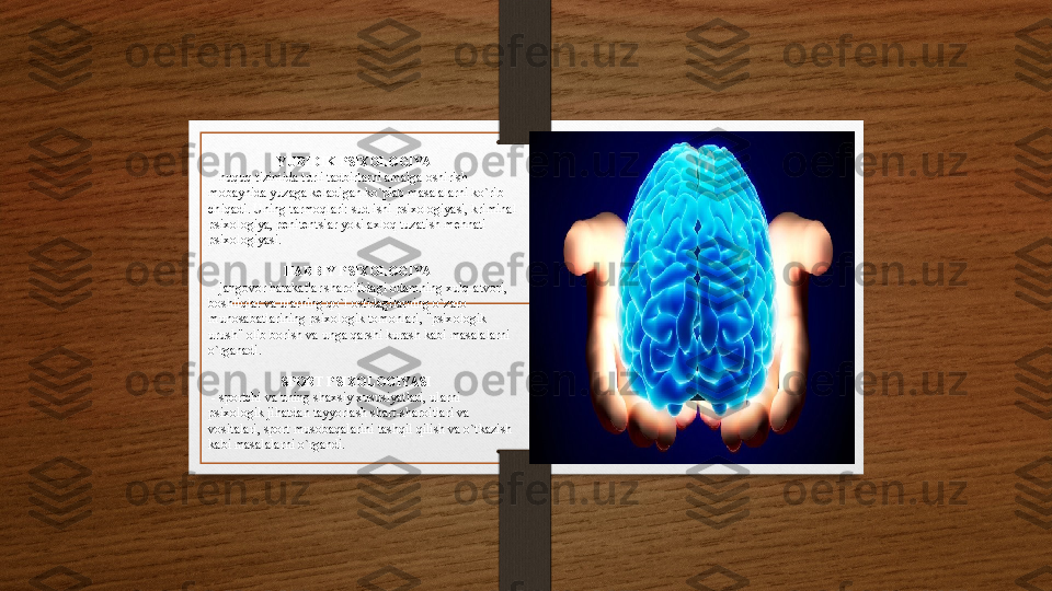                       
                         
                      YURIDIK PSIXOLOGIYA
 - huquq tizimida turli tadbirlarni amalga oshirish 
mobaynida yuzaga keladigan ko`plab masalalarni ko`rib 
chiqadi. Uning tarmoqlari: sud ishi psixologiyasi, kriminal 
psixologiya, penitentsiar yoki axloq tuzatish mehnati 
psixologiyasi.
                       HARBIY PSIXOLOGIYA
 -  
jangovor harakatlar sharoitidagi odamning xulq-atvori, 
boshliqlar va ularning qo`l ostidagilarning o`zaro 
munosabatlarining psixologik tomonlari, "psixologik 
urush" olib borish va unga qarshi kurash kabi masalalarni 
o`rganadi.
                      SPORT PSIXOLOGIYASI
 
- sportchi va uning shaxsiy xususiyatlari, ularni 
psixologik jihatdan tayyorlash shart-sharoitlari va 
vositalari, sport musobaqalarini tashqil qilish va o`tkazish 
kabi masalalarni o`rgandi. 