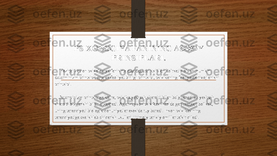 PSIXOLOGIYA FANINING ASOSIY 
PRINSIPLARI.
     Hozirgi zamon psixologiya fanining quyidagi printsiplari ko`rsatib o`tish mumkin: 
determinizm printsipi, ong va faoliyat birligi printsipi, psixikaning faoliyatda rivojlanishi 
printsipi.
    Determinizm printsipiga ko`ra, psixika yashash sharoiti bilan belgilanadi va yashash 
sharoiti o`zgarishi bilan o`zgaradi. Agar hayvon psixikasi haqida gapiradigan bo`lsak, 
uning taraqqiyoti biologik qonuniyatlar asosida ruy beradi. Inson psixikasining 
taraqqiyotiga esa ishlab chiqarish usullari, ijtimoiy tarixiy omillar ta’sir qiladi.
` 