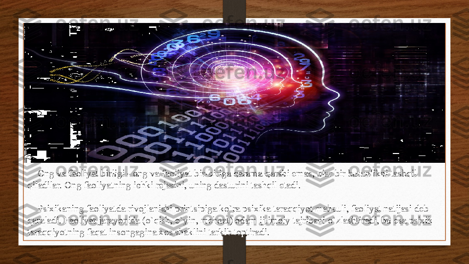      Ong va faoliyat birligi - ong va faoliyat bir-biriga qarama-qarshi emas, ular bir butunlikni tashqil 
qiladilar. Ong faoliyatning ichki rejasini, uning dasturini tashqil etadi.
     Psixikaning faoliyatda rivojlanishi printsipiga ko`ra psixika taraqqiyot mahsuli, faoliyat natijasi deb 
qaraladi. Faoliyat jarayonida (o`qish, o`yin, mehnat) odam ijtimoiy tajribani o`zlashtiradi, bu esa psixik 
taraqqiyotning faqat insongagina xos shaklini tarkib toptiradi. 