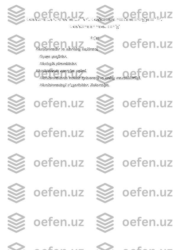 Ekosistema tushunchasi va tuzilishi. Ekosistemada modda va energiya oqimi. 
Ekosistemalar maxsuldorligi
Reja:  
                    Ekosistemalar va ularning tuzilmasi.
                    Ozuqa   zanjirlar .
                    Ekologik   piramidalar .    
           Ekosistemada   energiya   oqimi .
                    Ekosistemalarda   modda   aylanmasi   va   uning   maxsuldorligi .
                    Ekosistemadagi   o ’ zgarishlar .  Suksessiya .
 
                    