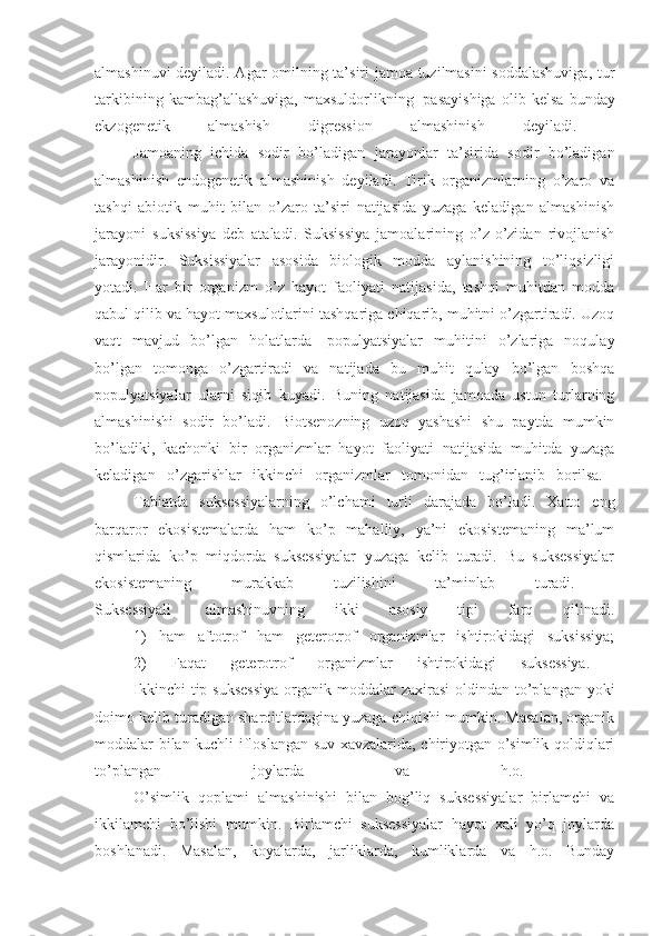 almashinuvi deyiladi. Agar omilning ta’siri jamoa tuzilmasini  soddalashuviga, tur
tarkibining   kambag’allashuviga,   maxsuldorlikning     pasayishiga   olib   kelsa   bunday
ekzogenetik   almashish   digression   almashinish   deyiladi.  
                    Jamoaning   ichida   sodir   bo’ladigan   jarayonlar   ta’sirida   sodir   bo’ladigan
almashinish   endogenetik   almashinish   deyiladi.   Tirik   organizmlarning   o’zaro   va
tashqi   abiotik   muhit   bilan   o’zaro   ta’siri   natijasida   yuzaga   keladigan   almashinish
jarayoni   suksissiya   deb   ataladi.   Suksissiya   jamoalarining   o’z-o’zidan   rivojlanish
jarayonidir.   Suksissiyalar   asosida   biologik   modda   aylanishining   to’liqsizligi
yotadi.   Har   bir   organizm   o’z   hayot   faoliyati   natijasida,   tashqi   muhitdan   modda
qabul qilib va hayot maxsulotlarini tashqariga chiqarib, muhitni o’zgartiradi. Uzoq
vaqt   mavjud   bo’lgan   holatlarda     populyatsiyalar   muhitini   o’zlariga   noqulay
bo’lgan   tomonga   o’zgartiradi   va   natijada   bu   muhit   qulay   bo’lgan   boshqa
populyatsiyalar   ularni   siqib   kuyadi.   Buning   natijasida   jamoada   ustun   turlarning
almashinishi   sodir   bo’ladi.   Biotsenozning   uzoq   yashashi   shu   paytda   mumkin
bo’ladiki,   kachonki   bir   organizmlar   hayot   faoliyati   natijasida   muhitda   yuzaga
keladigan   o’zgarishlar   ikkinchi   organizmlar   tomonidan   tug’irlanib   borilsa.  
                    Tabiatda   suksessiyalarning   o’lchami   turli   darajada   bo’ladi.   Xatto   eng
barqaror   ekosistemalarda   ham   ko’p   mahalliy,   ya’ni   ekosistemaning   ma’lum
qismlarida   ko’p   miqdorda   suksessiyalar   yuzaga   kelib   turadi.   Bu   suksessiyalar
ekosistemaning   murakkab   tuzilishini   ta’minlab   turadi.  
Suksessiyali     almashinuvning   ikki   asosiy   tipi   farq   qilinadi.
                    1)   ham   aftotrof   ham   geterotrof   organizmlar   ishtirokidagi   suksissiya;
                    2)   Faqat   geterotrof   organizmlar   ishtirokidagi   suksessiya.  
                    Ikkinchi  tip suksessiya  organik moddalar  zaxirasi  oldindan to’plangan yoki
doimo kelib turadigan sharoitlardagina yuzaga chiqishi mumkin. Masalan, organik
moddalar bilan kuchli ifloslangan suv xavzalarida, chiriyotgan o’simlik qoldiqlari
to’plangan   joylarda   va   h.o.  
                    O’simlik   qoplami   almashinishi   bilan   bog’liq   suksessiyalar   birlamchi   va
ikkilamchi   bo’lishi   mumkin.   Birlamchi   suksessiyalar   hayot   xali   yo’q   joylarda
boshlanadi.   Masalan,   koyalarda,   jarliklarda,   kumliklarda   va   h.o.   Bunday 