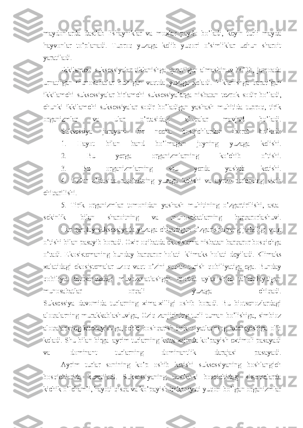 maydonlarda   dastlab   lishayniklar   va   moxlar   paydo   bo’ladi,   keyin   turli   mayda
hayvonlar   to’planadi.   Tuproq   yuzaga   kelib   yuqori   o’simliklar   uchun   sharoit
yaratiladi.  
                    Ikkilamchi   suksessiyalar   tiklanishga   qaratilgan   almashinuv   bo’lib,   jamoada
urnatilgan   munosabatlar   buzilgan   vaqtda   yuzaga   keladi.   Tiklanishga   qaratilgan
ikkilamchi   suksessiyalar   birlamchi   suksessiyalarga   nisbatan   tezrok   sodir   bo’ladi,
chunki   ikkilamchi   suksessiyalar   sodir   bo’ladigan   yashash   muhitida   tuproq,   tirik
organizmlar   va   ular   o’rtasidagi   aloqalar   mavjud   bo’ladi.
                    Suksessiya   jarayoni   bir   necha   bosqichlardan   iborat   bo’ladi:
                    1.   Hayot   bilan   band   bo’lmagan   joyning   yuzaga   kelishi.
                    2.   Bu   yerga   organizmlarning   ko’chib   o’tishi.
                    3.   Bu   organizmlarning   shu   yerda   yashab   ketishi.
                    4.   Turlar   o’rtasida   raqobatning   yuzaga   kelishi   va   ayrim   turlarning   siqib
chiqarilishi.
                    5.   Tirik   organizmlar   tomonidan   yashash   muhitining   o’zgartirilishi,   asta-
sekinlik     bilan   sharoitning   va   munosabatlarning   barqarorlashuvi.
                    Har   qanday   suksessiyada   yuzaga   chiqadigan   o’zgarishlarning   jadalligi   vaqt
o’tishi bilan pasayib boradi. Oxir oqibatda ekosistema nisbatan barqaror bosqichga
o’tadi.   Ekosistemaning   bunday   barqaror   holati     klimaks   holati   deyiladi.   Klimaks
xalatidagi   ekosistemalar   uzoq   vaqt   o’zini   saqlab   turish   qobiliyatiga   ega.   Bunday
qobiliyat   biotsenozdagi   muvozanatlashgan   modda   aylanishini   ta’minlaydigan
munosabatlar   orqali   yuzaga   chiqadi.
Suksessiya   davomida   turlarning   xima-xilligi   oshib   boradi.   Bu   biotsenozlardagi
aloqalarning murakkablashuviga,  Oziq zanjirining turli  tuman bo’lishiga, simbioz
aloqalarining   kuchayishiga,   ichki   boshqarish   imkoniyatlarining   kuchayishiga   olib
keladi. Shu bilan birga    ayrim turlarning katta xajmda ko’payish extimoli pasayadi
va     dominant   turlarning   dominantlik   darajasi   pasayadi.
                    Ayrim   turlar   sonining   ko’p   oshib   ketishi   suksessiyaning   boshlangich
bosqichlarida   kuzatiladi.   Suksessiyaning   dastlabki   bosqichidagi   sistemalarda
kichik o’lchamli, hayoti qisqa va ko’payish imkoniyati yuqori bo’lgan organizmlar 