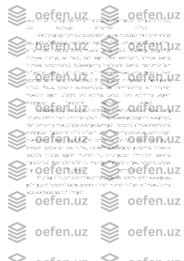 ustun bo’ladi. Bunday organizmlarning tarqalish imkoniyatlari ham yuqori bo’ladi,
ular   raqobatga   chidamsiz   bo’ladi.  
                    Rivojlanayotgan jamoalarda asta sekin uzoq va murakkab    rivojlanish sikliga
ega,   yirik   o’lchamdagi   organizmlar   paydo     bo’ladi.   Jamoaning   ekologik   xilma-
xilligi   ortadi.   Natijada   jamoa   mustakil   xolga   o’tadi.   Suksessiya   jarayonida  
biomassa   oldiniga   tez   o’sadi,   lekin   keyin   o’sish   sekinlashib,   klimaks   davrida
biomassa   barqarorlashadi.   Suksessiyaning   boshlangich   davrida   organizmlar   kam
bo’lganligi   uchun   hosil   qilingan   sof   birlamchi   maxsulotning   kamroq   qismi
geterotroflar tomonidan o’zlashtiriladi. Shuning uchun biomassaning o’sishi yuqori
bo’ladi.   Yetuk,   barqaror   ekosistemalarda   esa   o’simliklarning     sof   birlamchi
maxsuloti   deyarli   tuligicha   oziq   zanjiriga   tushadi.     Oziq   zanjirining   uzayishi
energiyadan   foydalanish   samarasini   oshiradi.  
                    Suksessiyaning   boshlangich   bosqichidagi   biotsenozlardan   sof   maxsulotning
ortiqcha qismini inson tomonidan ajratib olinishi suksessiya jarayonini susaytiradi,
lekin   jamoaning   mavjudligiga   zarar   yetkazmaydi.   Barqaror,   klimaks   sistemalarda
energiyadan   foydalanish   to’liq   bo’lgani   uchun   insonning   aralashuvi   qaror   topgan
muvozanatni   buzadi.   Agar   buzilish   jamoaning   o’z-o’zini   tiklash   qobiliyatini
cheklash   darajasidan   past   bo’lsa,   tiklovchi   suksessiyalar   yordamida   biotsenoz
dastlabki   holatiga   kaytishi   mumkin.   Bu   qonuniyatdan   o’rmonlarni   kesishda
foydalaniladi. Agar ta’sir ko’chi bu imkoniyatni cheklab qo’ysa, barqaror, turlarga
boy   biotsenoz   yemiriladi.  
                    Shunday qilib, jamoalar bir vaqtning o’zida ikki qarama-qarshi xususiyatga,
ya’ni   yuqori   barqarorlikka   va  zararsiz   olinishi   mumkin   bo’lgan   sof   maxsulotning
katta zaxirasiga ega bo’lolmaydi.  