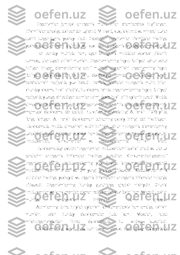 Organizmlar   jamoasi   anorganik   muhit   bilan   chambarchas   bog’langan.
O’simliklar tanasiga tashqaridan uglerod IV-oksid, suv, kislorod va mineral tuzlar
tushib   turgandagina   yashay   oladi.   Geterotrof   organizmlar   o’simliklar   hisobiga
yashasada,   ular   ham   kislorod   va   suv   kabi   anorganik   moddalarga   muxtojdir.
                    Har   qanday   muhitda   ham,   agar   anorganik   moddalar   zaxirasi   tiklanib
turmasa, ular tugab qolishi mumkin. Organizmlarning hayot faoliyati uchun zarur
bo’lgan   biogen   elementlarning   atrof   muhitga   qaytarilishi   organizmning   hayot
faoliyati   jarayonida     (nafas   olish,   ekskresiya)   hamda   ular   ulgandan   keyin
parchalanishi   natijasida   yuz   beradi.   Demak,   jamoalar   noorganik   muhit   bilan  
shunday  sistema   hosil   qiladiki,  bu  sistema   ichida  organizmlarning  hayot  faoliyati
natijasida yuzaga chiqadigan atomlar oqimi davra hosil qilib aylanib turadi. Modda
almashishi mumkin    bo’lgan tirik organizmlar bilan o’lik tabiat komponentlarining
majmuasi   ekosistema   deb   ataladi.   Bu   so’zni   ingliz   ekologi   A.Tensli       1935   yilda
fanga   kiritgan.   A.   Tensli   ekosistemani   tabiatning   asosiy   birligi   deb   hisoblagan.
Ekosistemada   modda   almashishi   sodir   bo’lishi   uchun   noorganik   elementlarning
uzlashtiriladigan   holatdagi   zaxirasi   hamda   organizmlarning   3ta   ekologik   guruhi:
Produtsentlar,   konsumentlar   va   redutsentlarning   bo’lishi   shart.
                    Ekosistemadagi avtotrof organizmlar Produtsentlarni tashkil qiladi va ular uz
tanalarini   anorganik   birikmalar   hisobiga   quradilar.   Konsumentlar-geterotof
organizmlar   bo’lib,   Produtsentlarning   yoki   boshqa   konsumentlarning   organik
moddasini   istemol   qiladi   va   uni   yangi   shaklga   o’tkazadi.     Redutsentlar   o’lik
qoldiqlar   hisobiga   yashaydi   va   organik   birkmalarni   anorganik   birkmalar   holatiga
o’tkazadi.   Organizmlarning   bunday   guruhlarga   ajratish   nisbiydir.   Chunki
Produtsentlar va konsumentlar qisman redutsentlar vazifasini ham bajaradi, tashqi
muhitga   anargonik   birkmalar   ham   ajratadi.
                    Atomlarning   doira   bo'ylab   aylanishi   konsumentlarsiz   ham   amalga   oshishi
mumkin.   Lekin   bunday   ekosistemalar   juda   kam.   Masalan,   Faqat
mikroorganizmlardan   iborat   ekosistemada   bu   xodisa   kuzatiladi.
                    Ekosistemaning   xajmi   juda   turli-tuman.   Daraxt   pustlogidagi   lishayniklar 