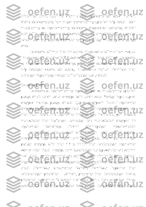 to’plamidan   tortib,   butun   Yer   sharini   alohida   ekosistema   deb   karash   mumkin.
Kichik   ekosistemalarda   ham   biogen   elementlarning   aylanishi   ro’y   beradi.   Lekin
moddalarning   va   organizmlarning   ekosistema   chegarasidan   tashqariga   chiqishi
sodir   bo’lib   turadi.   Kattaroq   ekosistemalarda   modda   almashishi   to’liqroq   amalga
oshadi.   Lekin   eng   katta   ekosistemalar   ham   yopiq   xoldagi   modda   aylanishiga   ega
emas.
                    Ekosistema   ta’limoti   bilan   bir   qatorda  Biogeotsenoz   ta’limoti   ham   mavjud.
"Biogeotsenoz" tushunchasi N.V.Sukachev tomonidan fanga kiritilgan. Ekosistema
va Biogeotsenoz  tushunchalar  bir-birga yaqin.  Lekin ekosistema   modda aylanishi
ro’y   beradigan   sistema   deb   qaralsa,   Biogeotsenoz   ma’lum   o’simliklar   bilan
qoplangan maydonlarga nisbatan qo’llaniladigan tushunchadir.
Ozuqa zanjirlar.
                    Ekosistemada   organizmlarning   hayot   faoliyati   va   moddalarning   aylanishi
yuzaga   chiqib   turishi   uchun   energiya   kelib   turishi   zarur.   Yerdagi   hayot   quyosh
enegiyasi   hisobiga   yuzaga   chiqadi.   Quyosh   enegiyasini   fototrof   organizmlar
kimyoviy bog'lar energiyasiga aylantiradi. Geterotrof organizmlar energiyani oziq
bilan   oladi.   Barcha   tirik   organizmlar   bir-biriga   oziq   hisoblanadi,   yani   enegetik
munosabatlar   bilan   bog’langan.   Jamoadagi   oziq   munosabatlari   enegiyani   bir
organizmdan   ikkinchisiga   o’tishini   ta’minlaydigan     mexanizmlardir.
                    Biotsenozdagi   oziqa   aloqalari   ko’p   qirralidir.   Lekin   Har   bir   energiya
porsiyasining   organizmlar   orqali   oqimi   ancha   qisqa.   O’simliklar   tomonidan
yigilgan   energiya   ko’pi   bilan   4-6   ta   bir-biri   bilan   oziqlanadigan   organizmlar
zvenosi orqali o’tadi. Energiya oqimi kuzatiladigan bunday zvenolar oziq zanjirini
hosil   qiladi.   Har   bir   zvenoning   oziq   zanjirida   tutgan   o’rni   trofik   daraja   deyiladi.
Organik   modda   yaratadigan   Produtsentlar   birinchi   tartibli   trofik   darajasini   hosil
qiladi.   O’simlikxur   konsumentlar   ikkinchi,   o’simlikxur     hayvonlar   bilan
oziqlanandigan   yirtqichlar   –   uchinchi,   yirtqichlar   bilan   Oziqlanadigan   boshqa
yirtqichlar   –turtinchi   trofik   darajani   hosil   qiladi   va   h.o.   Oziq   zanjiridagi   o’rniga
qarab   1-,2-,3   –   tartibli   konsumentlar   farak   qilinadi.   Oziq   spektri   keng   bo’lgan 