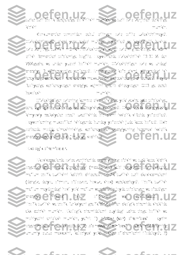 turlar   turli   trofik   darajalarga   qo’shilishi   mumkin   va   turli   oziq   zanjirlari   tarkibiga
kirishi   mumkin.
                    Konsumentlar   tomonidan   qabul   qilingan   oziq   to’liq   uzlashtirilmaydi.
O'zlashtirilmagan   qismi   yana   tashqi   muhitga   qaytariladi   va   keyinchalik   boshqa
oziq   zanjiriga   tushishi   mumkin.   O'zlashtirilish   xajmi   oziqning   tarkibiga   va   xazm
qilish   fermentlari   to’plamiga   bog’liq.   Hayvonlarda   o'zlashtirilish   12-20   %   dan
75%gacha   va   undan   yuqori   bo’lishi   mumkin.   O’zlashtirilgan   oziq   va   undagi
energiya     2   xil   jarayoniga   sarflanadi.   Energiyaning   ko’p   qismi     xujayradagi   ish
jarayoniga   sarflanadi.   Parchalanish   maxsulotlari   esa   tashqariga   chiqariladi.   Hayot
faoliyatiga   sarflanayotgan   energiya   xajmini   ajralib   chiqayotgan   CO2   ga   qarab
baxolash   mumkin.  
                    O’zlashtirilgan oziqning kamroq qismi o’sishga yoki zaxira oziq to’plashga,
tana   ogirligining   oshishiga   va   ko’payishga   sarflanadi.   Organizmda   energiyaning
kimyoviy   reaksiyalar   orqali   uzatilishida   bir   qismi   issiqlik   sifatida   yo’qotiladi.
Hayvonlarning   musqo’llari   ishlaganda   bunday   yo’qotish   juda   katta   bo’ladi.   Oxir
oqibatda   modda   almashinishiga   sarflanayotgan   energiyaning   hammasi   issiqlik
energiyasiga aylanib, atrof-muhitga sochiladi.
 Ekologik piramidalar.
                    Ekosistemalarda  oziqa zanjirlarida energiyaning o’tishi  va turli  katta-kichik
organizmlarda   modda   almashinuvi   (metabolizm)   kabi   jarayonlar   o’z   navbatida
ma’lum   trofik   tuzilishni   keltirib   chiqaradi.   Trofik   tuzilish   turli   ekosistemalarni
(dengiz,   daryo,   o’rmon,   o’tloqzor,   hovuz,   shox)   xarakterlaydi.   Trofik   tuzilish
ma’lum maydondagi hosil yoki ma’lum vaqtda aniq joyda to’plangan va o’tadigan
energiya   mikdori   bilan   o’lchanadi   va   ifodalanadi.  
Trofik   tuzilish   va   trofik   funksiyani   grafik   chiziq   bilan   ekolgik   piramida   shaklida
aks   ettirish   mumkin.   Ekologik   piramidalarni   quyidagi   uchta   tipga   bo’lish   va
mohiyatini   aniqlash   mumkin,   ya’ni:   1)   miqdor   (son)   piramidasi   —   ayrim
organizmlar   sonini   aks   ettiradi;   2)   biomassa   piramidasi   —   tirik   moddalarning
umumiy   quruq   massasini,   kaloriyasi   yoki   boshqa   o’lchamlarini   ifodalaydi;   3) 