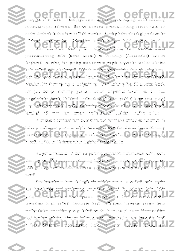 energiya   piramidasi   —   energiya   oqimi   darajasini   yoki   keyingi   trofik   halqaning
mahsuldorligini   ko’rsatadi.   Son   va   biomassa   piramidalarining   asoslari   ustki   bir
necha zinalarda kichik ham bo’lishi mumkin. Bunday holat o’rtadagi produsentlar
o’lchami   konsumentlar   o’lchamidan   kichik   bo’lgan   holda   yuzaga   keladi.  
                    Son   piramidasi   ekolog   Ch.   Elton   ta’rificha,   turli   ekosistemalarda
produsentlarning   katta   (eman   daraxti)   va   kichikligi   (fitoplankton)   turlicha
farqlanadi.   Masalan,   har   qanday   ekosistemada   mayda   hayvonlar   soni   kattalardan
ko’p bo’ladi  va tez ko’payadi, ikkinchidan har  bir  yirtqich uchun o’ljaning katta-
kichikligi   yoki   pastki   va   yuqori   o’lchami   bo’lib,   ular   bilan   yirtqich   oziklanadi.
Masalan,   bir   sherning   hayot   faoliyatining   o’tishi   uchun   yiliga   50   ta   zebra   kerak.
Bir   juft   dengiz   sherining   yashashi   uchun   pingvinlar   tuxumi   va   50—100
pingvinchalar   kerak,   Folklend   orollarida   zag’izg’on   qushi   (Halmatopus   quoyi)
qoyalardan   qorinoyokli   mollyuskalarning   o’rtacha   kattaligini   topib   ovqatlanadi,
kattaligi   45   mm   dan   ortgan   mollyuskalar   qushdan   qutilib   qoladi.  
                    Biomassa piramidasi ham ekosistema tuzilishini aks ettiradi va har bir trofik
halqaga ma’lum organizmlar to’g’ri keladi. Suv ekosistemalarida fitoplanktonning
biomassasi  zooplanktonnikidan kam bo’lsa ham, suvo’tlar  biomassasi  tez tiklanib
boradi. Bu ikki trofik daraja tubandagicha nisbatga egadir: 
                    Bu yerda nisbatlar 0,4 dan 9,9 ga teng, zooplankton biomassasi ko’p, lekin,
shimoliy kengliklarda zooplanktonning fitoplanktonga nisbati qishda 1, yozda esa
1/25   ga   o’zgarishi   mumkin.   Biomassa   piramidasi   vaqt   va   joy   bo ’ yicha   o ’ zgarib
turadi .
                    Suv   havzalarida   ham   ekologik   piramidalar   qonuni   kuzatiladi ,   ya ’ ni   ayrim
suv   havzalarida   produsentlarning   umumiy   mahsuloti   fitofaglardan   ko ’ p ,   lekin
yirtqichlar   ulushi   kam .   Eng   yuqori   mahsuldorlik   fito   va   bakteroplankton
tomonidan   hosil   bo ’ ladi .   Bentosda   hosil   bo ’ ladigan   biomassa   asosan   katta
mollyuskalar   tomonidan   yuzaga   keladi   va   shu   biomassa   plankton   biomassasidan
ikki   barobar   ko ’ pdir .   Yirtqich   bo ’ lmagan   baliutr   mahsuloti   suv   havzasida   hosil
bo ’ lgan   birlamchi   mahsulotning   0,5%   ini   hosil   qiladi .   Demak ,   suv 