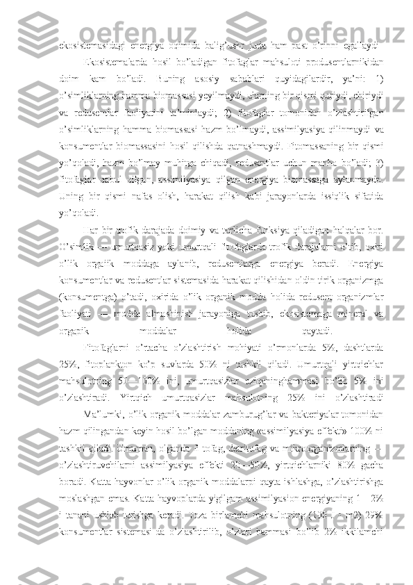 ekosistemasidagi   energiya   oqimida   balig ’ ushr   juda   ham   past   o ’ rinni   egallaydi  
                    Ekosistemalarda   hosil   bo ’ ladigan   fitofaglar   mahsuloti   produsentlarnikidan
doim   kam   bo ’ ladi .   Buning   asosiy   sabablari   quyidagilardir ,   ya ’ ni :   1)
o ’ simliklarning   hamma   biomassasi   yeyilmaydi ,  ularning   bir   qismi   quriydi ,  chiriydi
va   redusentlar   faoliyatini   ta ’ minlaydi ;   2)   fitofaglar   tomonidan   o ’ zlashtirilgan
o ’ simliklarning   hamma   biomassasi   hazm   bo ’ lmaydi ,   assimilyasiya   qilinmaydi   va
konsumentlar   biomassasini   hosil   qilishda   qatnashmaydi .   Fitomassaning   bir   qismi
yo ’ qoladi ,   hazm   bo ’ lmay   muhitga   chiqadi ,   redusentlar   uchun   manba   bo ’ ladi ;   3)
fitofaglar   qabul   qilgan ,   assimilyasiya   qilgan   energiya   biomassaga   aylanmaydp .
Uning   bir   qismi   nafas   olish,   harakat   qilish   kabi   jarayonlarda   issiqlik   sifatida
yo’qoladi.  
                    Har   bir   trofik   darajada   doimiy   va   turlicha   funksiya   qiladigan   halqalar   bor.
O’simlik   —   umurtqasiz   yoki   umurtqali   fitofaglarda   trofik   darajalarni   o’tib,   oxiri
o’lik   orgaiik   moddaga   aylanib,   redusentlarga   energiya   beradi.   Energiya
konsumentlar va redusentlar sistemasida harakat qilishidan oldin tirik organizmga
(konsumentga)   o’tadi,   oxirida   o’lik   organik   modda   holida   redusent   organizmlar
faoliyati   —   modda   almashinish   jarayoniga   tushib,   ekosistemaga   mineral   va
orgapik   moddalar   holida   qaytadi.  
                    Fitofaglarni   o’rtacha   o’zlashtirish   mohiyati   o’rmonlarda   5%,   dashtlarda
25%,   fitoplankton   ko’p   suvlarda   50%   ni   tashkil   qiladi.   Umurtqali   yirtqichlar
mahsulotning   50—100%   ini,   umurtqasizlar   oziqaninghammasi   bo’lib   5%   ini
o’zlashtiradi.   Yirtqich   umurtqasizlar   mahsulotning   25%   ini   o’zlashtiradi
                    Ma’lumki,   o’lik   organik   moddalar   zamburug’lar   va   bakteriyalar   tomonidan
hazm qilingandan keyin hosil bo’lgan moddaning «assimilyasiya effekti» 100% ni
tashkil   qiladi.   Umuman,   olganda   fi-tofag,   detritofag   va   mikroorganizmlarning   —
o’zlashtiruvchilarni   assimilyasiya   effekti   20—50%,   yirtqichlarniki   80%   gacha
boradi.   Katta   hayvonlar   o’lik   organik   moddalarpi   qayta   ishlashga,   o’zlashtirishga
moslashgan emas. Katta hayvoplarda yigilgam assimilyasion energiyaning 1—2%
i   tanani   ushlab   turishga   ketadi.   Toza   birlamchi   mahsulotning   (100   J   •   m2)   29%
konsumentlar   sistemasi-da   o’zlashtirilib,   o’zlari   hammasi   bo’lib   2%   ikkilamchi 