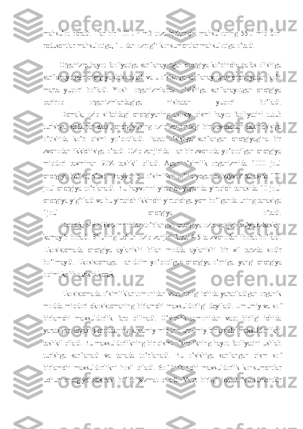 mahsulot   beradi.   Har   bir   100   J   •   m2   toza   birlamchi   mahsulotning   55   J   miq-dori
redusentlar mahsulotiga, 1 J dan ozrog’i konsumentlar mahsulotiga o’tadi. 
                  Organizm hayot faoliyatiga sarflanayotgan energiya ko’pincha nafas olishiga
sarflanayotgan energiya deb ataladi va u o’sishiga sarflanayotgan energiyadan ko’p
marta   yuqori   bo’ladi.   Yosh     organizmlarda     o’sishiga   sarflanayotgan   energiya
qariroq   organizmlardagiga   nisbatan   yuqori   bo’ladi.
                    Demak,   oziq   sifatidagi   energiyaning   asosiy   qismi   hayot   faoliyatini   tutub
turishga   sarflanar   ekan,   energiyaning   oziq   zanjiridagi   bir   zevenodan   ikkinchisiga
o’tishida   ko’p   qismi   yo’qotiladi.   Faqat   o’sishga   sarflangan   energiyagina   bir
zvenodan ikkichisiga  o’tadi. Oziq  zanjirida Har  bir  zvenoda yo’qotilgan energiya
miqdori   taxminan   90%   tashkil   qiladi.   Agar   o’simlik   organizmida   1000   joul
energiya bo’lsa, o’txo’r hayvon bu o’simlikni to’liq yeganda hayvon tanasida 100
joul   energiya   to’planadi.   Bu   hayvonni   yirtqich   yeganda   yirtqich   tanasida   10   joul
energiya yig’iladi va bu yirtqich ikkinchi yirtqichga yem bo’lganda uning tanasiga
1joul   energiya   o’tadi.
                    Demak, o’simlik tomonidan to’plangan energiya oziq zanjiri bo’ylab keskin
kamayib boradi. Shuning uchun oziq zanjiri faqat  4-5 ta zvenodan iborat bo’ladi.
Ekosistemada   energiya   aylanishi   bilan   modda   aylanishi   bir   xil   tarzda   sodir
bo’lmaydi.   Ekosistemaga   Har   doim   yo’qotilgan   energiya   o’rniga     yangi   energiya
oqimi kelib turishi kerak. 
                    Ekosistemada o’simliklar tomonidan vaqt birligi ichida yaratiladigan organik
modda miqdori ekosistemaning birlamchi maxsuldorligi deyiladi. Umumiy va sof
birlamchi   maxsuldorlik   farq   qilinadi.   O’simlik   tomonidan   vaqt   birligi   ichida
yaratilgan organik moddaning umumiy miqdori umumiy birlamchi maxsuldorlikni
tashkil qiladi. Bu maxsuldorlikning bir qismi o’simlikning hayot faoliyatini ushlab
turishga   sarflanadi   va   tanada   to’planadi.   Bu   o’sishiga   sarflangan   qism   sof
birlamchi   maxsuldorlikni   hosil   qiladi.   Sof   birlamchi   maxsuldorlik   konsumentlar
uchun   energiya   zaxirasi   bo’lib   xizmat   qiladi.   Vaqt   birligi   ichida   konsumentlar 