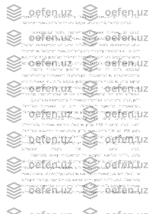 massasining   o’sishi   ekosistemaning   ikkilamchi   maxsuldorligini   hosil   qiladi.
Ikkilamchi maxsuldorlik har bir oziq darajasi uchun alohida hisoblab topiladi.
                    Ekosistemadagi   barcha   organizmlarning   massasi   biomassa   deb   ataladi.
                    Sof birlamchi va ikkilamchi maxsuldorlikning yaratilishi va sarflanish tezligi
jihatidan   ekosistemalar   turli   tuman   bo’ladi.   Lekin   barcha   ekosistemalar   uchun
birlamchi va ikkilamchi maxsuldorlikning aniq miqdoriy nisbatlari xos. Har doim
vaqt birligi ichida yaratilgan birlamchi biomassa miqdori oziq darajalarning ketma
ketligi   bo’ylab  kamayib   boradi.  Bu   qonuniyat   ekologik  piramida  qoidasi   deyladi.
                    Organik   moddaning   yaratilish   tezligi   har   bir   trofik   darajadagi
organizmlarning   biomassasini   belgilamaydi.   Produtsentlar   va   konsumentlarning  
aniq   biomassasi   shu   trofik   darajada   yaratilgan   organik   modda   va   uning   keyingi
darajaga   berilgan   miqdorlarining   nisbatiga   bog’liq.   Bundan   tashqari   biomassa
miqdoriga   organizmlardagi   avlodlar   almashinish   tezligi   ham   ta’sir   ko’rsatadi.
                    Quruqlik ekosistemalarida biomassalar piramidasi qonuni amal qiladi, ya’ni
o’simliklar   biomassasi   Har   doim   o’simlikxo’r   hayvonlar   biomassasidan,
o’simlikxo’r   hayvonlar     biomassasi   esa   yirtqichlar   biomassasidan   yuqori   bo’ladi.
                    Turli   ekosistemalarda   biomassaning   o’sish   tezligi   turlicha   bo’ladi.
O’rmonlarda   biomassa   sekinroq   o’sadi   va   yiliga   2-6%   ni   tashkil   qiladi.   Utchil
o’simliklar   xukumron   biotsenozlarda   yillik   maxsuldorlik   40%   dan   76%   gacha
bo’lishi   mumkin.   Utloklarda   o’simliklar   tomonidan   bir   yilda   yaratilgan
biomassaning   70%i   gacha   hayvonlar   tsmonidan   iste’mol   qilinsa,   o’rmonlarda   bu
ko’rsatkich   o’rtacha   10%   ni   tashkil   qiladi.
                    Okeanlarda   asosiy   produtsentlar   bir   xujayrali   suvo’tlar   bo’lib,   ularda
avlodlar   almashinishi   juda   tez.   Shuning   uchun   bir   yilda   ular   uz   biomassalariga
nisbatan   bir   necha   yuz   martagacha   ko’p   maxsulot   yaratadi.   Lekin   sof   birlamchi
maxsulot tezda oziq zanjiriga tushadi va suvo’tlar biomassasi juda kam o’sadi. Tez
ko’payish hisobiga organik modda zaxirasi doimo yetarli bo’lib turadi. Okeanlarda
biomassalar piramidasi qonuni amal qilmaydi. Yuqori trofik darajalarda biomassa
ko’proq   to’planadi.   O’simliklar   biomassasi   hayvonlar   biomassasidan   kamroq 