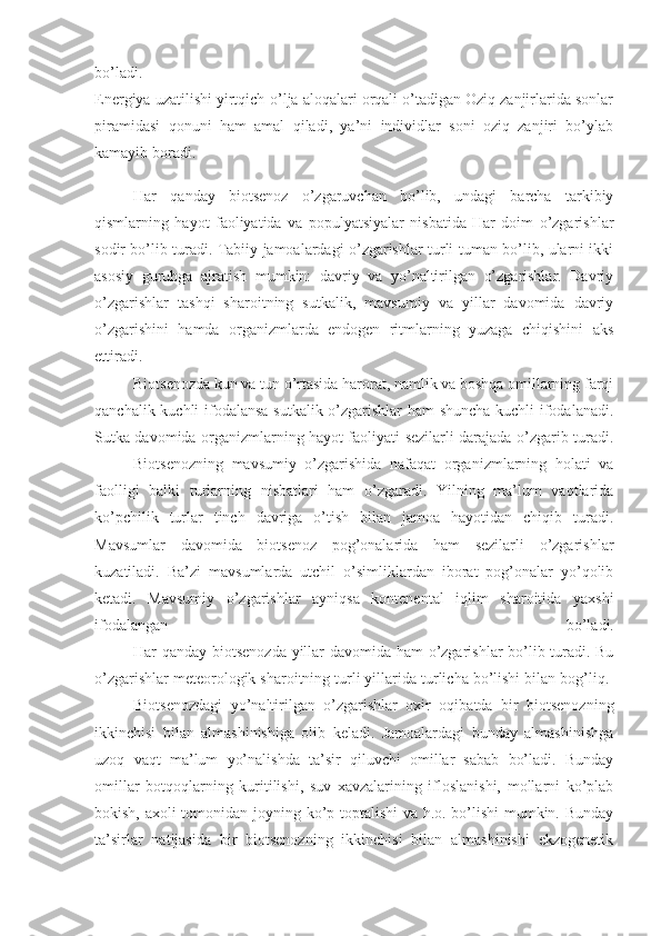 bo’ladi.
Energiya uzatilishi yirtqich-o’lja aloqalari orqali o’tadigan Oziq zanjirlarida sonlar
piramidasi   qonuni   ham   amal   qiladi,   ya’ni   individlar   soni   oziq   zanjiri   bo’ylab
kamayib boradi.
                    Har   qanday   biotsenoz   o’zgaruvchan   bo’lib,   undagi   barcha   tarkibiy
qismlarning   hayot   faoliyatida   va   populyatsiyalar   nisbatida   Har   doim   o’zgarishlar
sodir bo’lib turadi. Tabiiy jamoalardagi o’zgarishlar turli-tuman bo’lib, ularni ikki
asosiy   guruhga   ajratish   mumkin:   davriy   va   yo’naltirilgan   o’zgarishlar.   Davriy
o’zgarishlar   tashqi   sharoitning   sutkalik,   mavsumiy   va   yillar   davomida   davriy
o’zgarishini   hamda   organizmlarda   endogen   ritmlarning   yuzaga   chiqishini   aks
ettiradi.
                    Biotsenozda kun va tun o’rtasida harorat, namlik va boshqa omillarning farqi
qanchalik kuchli ifodalansa sutkalik o’zgarishlar  ham shuncha kuchli ifodalanadi.
Sutka davomida organizmlarning hayot faoliyati sezilarli darajada o’zgarib turadi.
                    Biotsenozning   mavsumiy   o’zgarishida   nafaqat   organizmlarning   holati   va
faolligi   balki   turlarning   nisbatlari   ham   o’zgaradi.   Yilning   ma’lum   vaqtlarida
ko’pchilik   turlar   tinch   davriga   o’tish   bilan   jamoa   hayotidan   chiqib   turadi.
Mavsumlar   davomida   biotsenoz   pog’onalarida   ham   sezilarli   o’zgarishlar
kuzatiladi.   Ba’zi   mavsumlarda   utchil   o’simliklardan   iborat   pog’onalar   yo’qolib
ketadi.   Mavsumiy   o’zgarishlar   ayniqsa   kontenental   iqlim   sharoitida   yaxshi
ifodalangan   bo’ladi.
                    Har qanday biotsenozda yillar davomida ham o’zgarishlar bo’lib turadi. Bu
o’zgarishlar meteorologik sharoitning turli yillarida turlicha bo’lishi bilan bog’liq. 
                    Biotsenozdagi   yo’naltirilgan   o’zgarishlar   oxir   oqibatda   bir   biotsenozning
ikkinchisi   bilan   almashinishiga   olib   keladi.   Jamoalardagi   bunday   almashinishga
uzoq   vaqt   ma’lum   yo’nalishda   ta’sir   qiluvchi   omillar   sabab   bo’ladi.   Bunday
omillar   botqoqlarning   kuritilishi,   suv   xavzalarining   ifloslanishi,   mollarni   ko’plab
bokish, axoli tomonidan joyning ko’p toptalishi va h.o. bo’lishi  mumkin. Bunday
ta’sirlar   natijasida   bir   biotsenozning   ikkinchisi   bilan   almashinishi   ekzogenetik 