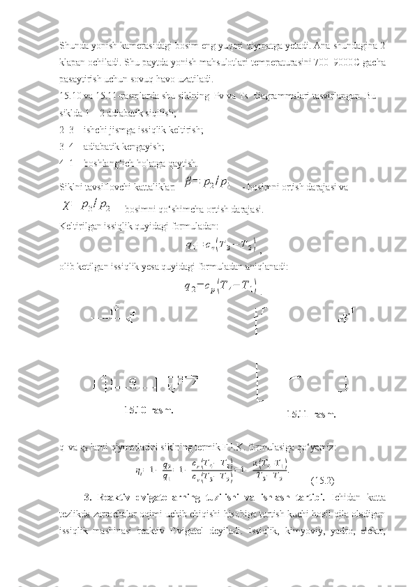 Shunda yonish kamerasidagi bosim eng yuqori qiymatga yetadi. Ana shundagina 2
klapan ochiladi. Shu paytda yonish mahsulotlari temperaturasini 700–9000 С  gacha
pasaytirish uchun sovuq havo uzatiladi.
15.10 va 15.11-rasmlarda shu siklning  Pv va Ts  diagrammalari tasvirlangan. Bu 
siklda 1 – 2 adiabatik siqilish;
2–3 – ishchi jismga issiqlik keltirish;
3–4 – adiabatik kengayish;
4–1 – boshlang‘ich holatga qaytish.
Siklni tavsiflovchi kattaliklar:  β=	p2/p1   – bosimni ortish darajasi va	
χ=	p3/p2
 – bosimni qo‘shimcha ortish darajasi.
Keltirilgan issiqlik quyidagi formuladan: 	
q1=	cv(T	3−	T	2)
,
olib ketilgan issiqlik yesa quyidagi formuladan aniqlanadi:	
q2=	cp(T	4−	T	1)
.
1 5 . 10 - rasm .
1 5 . 11 - rasm .
q
1  va q
2  larni qiymatlarini siklning termik F.I.K. formulasiga qo‘yamiz:	
ηt=	1−	q2
q1
=	1−	
cr(T4−	T1)	
cv(T3−	T2)
=	1−	
к(T4-T	1)	
T3−	T2	
.
    (15.2)
3.   Reaktiv   dvigatellarning   tuzilishi   va   ishlash   tartibi.   Ichidan   katta
tezlikda zarrachalar oqimi uchib chiqishi hisobiga tortish kuchi hosil qila oladigan
issiqlik   mashinasi   reaktiv   Dvigatel   deyiladi.   Issiqlik,   kimyoviy,   yadro,   elektr, 