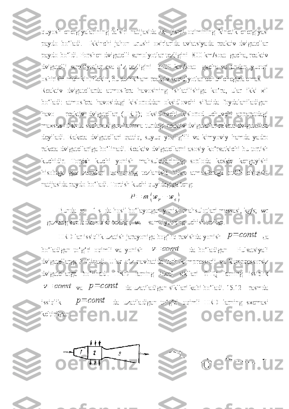 quyosh   energiyalarining   ta’siri   natijasida   ish   jismi   oqimining   kinetik   energiyasi
paydo   bo‘ladi.     Ikkinchi   jahon   urushi   oxirlarida   aviatsiyada   reaktiv   dvigatellar
paydo bo‘ldi. Porshen dvigatelli samolyotlar tezligini  800 km/soat  gacha, reaktiv
dvigatelli   samolyotlar   esa   o‘z   tezligini     3000   km/soat     gacha   va   undan   yuqori
oshirishi mumkin. Lekin, bu tezlik ham reaktiv samolyotlar uchun chegara emas.
Reaktiv   dvigatellarda   atmosfera   havosining   ishlatilishiga   ko‘ra,   ular   ikki   xil
bo‘ladi:   atmosfera   havosidagi   kisloroddan   oksidlovchi   sifatida   foydalaniladigan
havo   –   reaktiv   dvigatellar   (HRD);   oksidlovchi   kislorod   uchuvchi   apparatdagi
maxsus idishda saqlanadigan hamma turdagi reaktiv dvigatellar raketa dvigatellari
deyiladi.   Raketa   dvigatellari   qattiq,   suyuq   yoqilg‘ili   va   kimyoviy   hamda   yadro
raketa dvigatellariga bo‘linadi. Reaktiv dvigatellarni asosiy ko‘rsatkichi bu tortish
kuchidir.   Tortish   kuchi   yonish   mahsulotlarining   soploda   keskin   kengayishi
hisobiga   gaz   zarralari   oqimining   tezlanishi   bilan   atmosferaga   otilib   chiqishi
natijasida paydo bo‘ladi. Tortish kuchi quyidagiga teng:P	=	m	(w	r−	w	c)
Bunda  m – 1 s  da hosil bo‘layotgan yonish mahsulotlari massasi, kg/s;  wr
– gazning soplodan oqish tezligi;  w
c  – samolyotning uchish tezligi.
HRD lar issiqlik uzatish jarayoniga bog‘liq ravishda yonish  	
p=	const   д a
bo‘ladigan   to‘g‘ri   oqimli   va   yonish    	
v=	const     da   bo‘ladigan       Pulsatsiyali
dvigatellarga   bo‘linadi.   Ular   o‘z   navbatida   turbokompressorli   va   kompressorsiz
dvigatellarga   bo‘linadi.   HRD   larning   ideal   sikllari   GTQ   larning   issiqlik	
v=	const
 va   	p=	const   da uzatiladigan sikllari kabi bo‘ladi. 15.12 – rasmda
issiqlik      	
p=	const   da   uzatiladigan   to‘g‘ri   oqimli   HRD   larning   sxemasi
keltirilgan. 