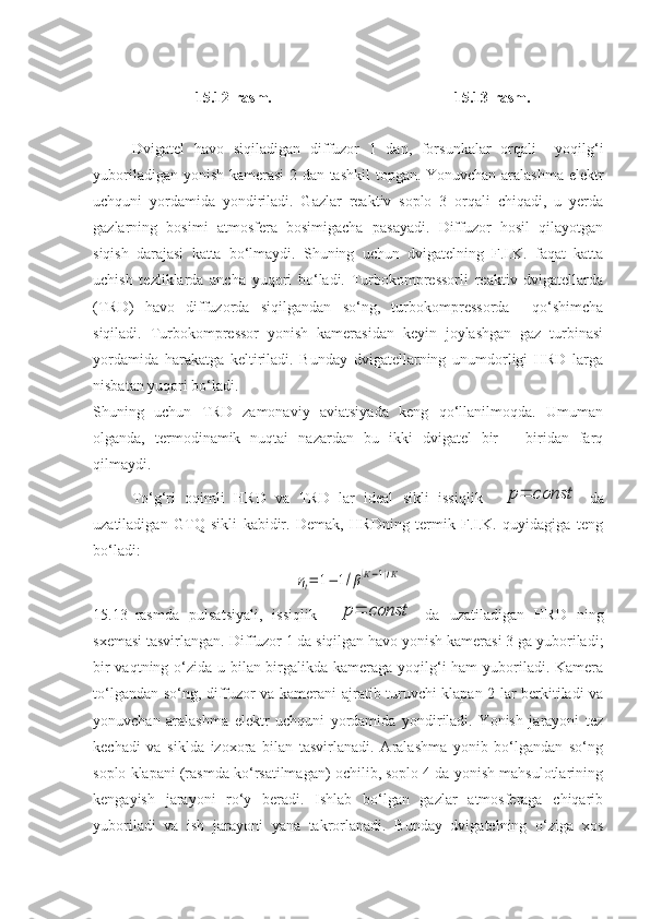 1 5 .1 2 - rasm . 1 5 .1 3 - rasm .
Dvigatel   havo   siqiladigan   diffuzor   1   dan,   forsunkalar   orqali     yoqilg‘i
yuboriladigan yonish kamerasi 2 dan tashkil topgan. Yonuvchan aralashma elektr
uchquni   yordamida   yondiriladi.   Gazlar   reaktiv   soplo   3   orqali   chiqadi,   u   yerda
gazlarning   bosimi   atmosfera   bosimigacha   pasayadi.   Diffuzor   hosil   qilayotgan
siqish   darajasi   katta   bo‘lmaydi.   Shuning   uchun   dvigatelning   F.I.K.   faqat   katta
uchish   tezliklarda   ancha   yuqori   bo‘ladi.   Turbokompressorli   reaktiv   dvigatellarda
(TRD)   havo   diffuzorda   siqilgandan   so‘ng,   turbokompressorda     qo‘shimcha
siqiladi.   Turbokompressor   yonish   kamerasidan   keyin   joylashgan   gaz   turbinasi
yordamida   harakatga   keltiriladi.   Bunday   dvigatellarning   unumdorligi   HRD   larga
nisbatan yuqori bo‘ladi.
Shuning   uchun   TRD   zamonaviy   aviatsiyada   keng   qo‘llanilmoqda.   Umuman
olganda,   termodinamik   nuqtai   nazardan   bu   ikki   dvigatel   bir   –   biridan   farq
qilmaydi. 
To‘g‘ri   oqimli   HRD   va   TRD   lar   ideal   sikli   issiqlik    p=	const   da
uzatiladigan   GTQ   sikli   kabidir.   Demak,   HRDning   termik   F.I.K.   quyidagiga   teng
bo‘ladi:	
ηt=	1−	1/β(К−1)/К
15.13–rasmda   pulsatsiyali,   issiqlik    	
p=	const   da   uzatiladigan   HRD   ning
sxemasi tasvirlangan. Diffuzor 1 da siqilgan havo yonish kamerasi 3 ga yuboriladi;
bir  vaqtning o‘zida u bilan birgalikda kameraga yoqilg‘i  ham  yuboriladi. Kamera
to‘lgandan so‘ng, diffuzor va kamerani ajratib turuvchi klapan 2 lar berkitiladi va
yonuvchan   aralashma   elektr   uchquni   yordamida   yondiriladi.   Yonish   jarayoni   tez
kechadi   va   siklda   izoxora   bilan   tasvirlanadi.   Aralashma   yonib   bo‘lgandan   so‘ng
soplo klapani (rasmda ko‘rsatilmagan) ochilib, soplo 4 da yonish mahsulotlarining
kengayish   jarayoni   ro‘y   beradi.   Ishlab   bo‘lgan   gazlar   atmosferaga   chiqarib
yuboriladi   va   ish   jarayoni   yana   takrorlanadi.   Bunday   dvigatelning   o‘ziga   xos 