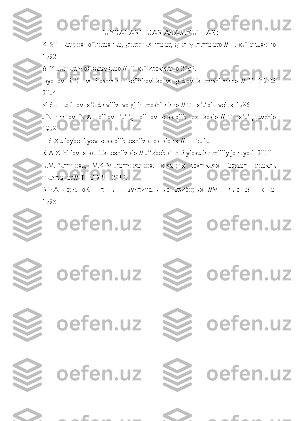 FOYDALANILGAN ADABIYOTLAR:
K.SH. Latipov   «Gidravlika, gidromashinalar,   gidroyuritmalar» // T. «O‘qituvchi»
1992.
A.Y u .Umarov «Gidravlika» //  T. «O‘zbekiston» 2002.                                           
Isyanov   R.G.,   va   boshqalar     «Gidravlika   va   gidravlik   mashinalar»   //   T.   TDPU
2004.
K.SH. Latipov  «Gidravlika  va  gidromashinalar» // T. :  «O‘qituvchi» 19 86 .
J.Nurmatov.   N.A.Halilov.   O‘.Q.Tolipov.   « Issiqlik   texnikasi »   //   T. :   «O‘qituvchi»
19 98 .
T.S.Xudoyberdiyev.  « Issiqlik texnikasi asoslari » // T. :   2010 .  
R.A.Zohidov.  « Issiqlik texnikasi » //  O‘zbekiston faylasuflar milliy jamiyati.   2010 .
R.V.Daminova,   V.K.Muhamedsaidov.   « Issiqlik   texnikasi »   fanidan   didaktik
materiallar  // T. :   TDPU.   2012 .
Б . Р . Андерс .   «Контрольно-измерительные   приборы»   //М.:   Высшая   школа.
1998 . 