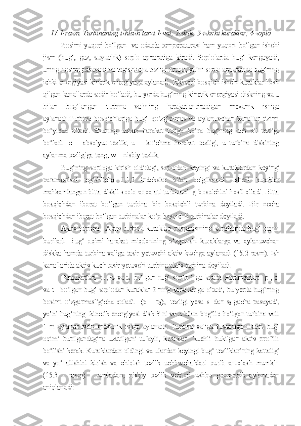 17.1-rasm. Turbinaning ishlash tarzi. 1-val; 2-disk; 3-ishchi kuraklar; 4-soplo
Bosimi  yuqori  bo‘lgan    va odatda temperaturasi  ham  yuqori  bo‘lgan ishchi
jism   (bug‘,   gaz,   suyuqlik)   soplo   apparatiga   kiradi.   Soplolarda   bug‘   kengayadi,
uning bosimi pasayadi va tegishlicha tezligi ortadi, ya’ni soplo apparatida bug‘ning
ichki energiyasi kinetik energiyaga aylanadi. Ikkinchi bosqich ishchi kuraklar hosil
qilgan kanallarda sodir bo‘ladi, bu yerda bug‘ning kinetik energiyasi diskning va u
bilan   bog‘langan   turbina   valining   harakatlantiradigan   mexanik   ishiga
aylanadi.Turbina   bosqichlariga   bug‘   qo‘zg‘almas   va   aylanuvchan   kanallar   tizimi
bo‘yicha   o‘tadi.   Shuning   uchun   harakat   turiga   ko‘ra   bug‘ning   uch   xil   tezligi
bo‘ladi:   c   –   absolyut   tezlik;   u   –   ko‘chma   harakat   tezligi,   u   turbina   diskining
aylanma tezligiga teng; w – nisbiy tezlik. 
Bug‘ning  soploga  kirish  oldidagi,  soplodan   keyingi   va  kuraklardan  keyingi
parametrlari   tegishlicha   0,1,2   indekslar   bilan   belgilanadi.   Ishchi   kuraklar
mahkamlangan bitta diskli soplo apparati turbinaning bosqichini hosil qiladi. Bitta
bosqichdan   iborat   bo‘lgan   turbina   bir   bosqichli   turbina   deyiladi.   Bir   necha
bosqichdan iborat bo‘lgan turbinalar ko‘p bosqichli turbinalar deyiladi.
Aktiv turbina.   Aktiv turbina kuraklari panjarasining kanallarida bug‘ oqimi
buriladi.   Bug‘   oqimi   harakat   miqdorining   o‘zgarishi   kuraklarga   va   aylanuvchan
diskka hamda turbina valiga tasir yetuvchi aktiv kuchga aylanadi (15.2-rasm). Ish
kanallarida aktiv kuch tasir yetuvchi turbina aktiv turbina deyiladi. 
Parametrlari   p
o , c
o   va t
o     bo‘lgan bug‘ soplo 1 ga kiradi. Parametrlari   p
1 , c
1
va t
1    bo‘lgan bug‘ soplodan kuraklar 2 ning kanallariga o‘tadi, bu yerda bug‘ning
bosimi   o‘zgarmasligicha   qoladi.     (p
1 =   p
2 ),     tezligi   yesa   s
1   dan   s
2   gacha   pasayadi,
ya’ni bug‘ning  kinetik energiyasi disk 3 ni va u bilan bog‘liq bo‘lgan turbina vali
1   ni   aylantiruvchi   mexanik   ishga   aylanadi.   Turbina   valiga   tushadigan   kuch   bug‘
oqimi   burilgandagina   uzatilgani   tufayli,   kuraklar     kuchli   bukilgan   aktiv   profilli
bo‘lishi kerak. Kuraklardan oldingi va ulardan keyingi bug‘ tezliklarining kattaligi
va   yo‘nalishini   kirish   va   chiqish   tezlik   uchburchaklari   qurib   aniqlash   mumkin
(15.3   -   rasm).     Jumladan,   nisbiy   tezlik   vektori   ushbu   geometrik   ayirmadan
aniqlanadi: 