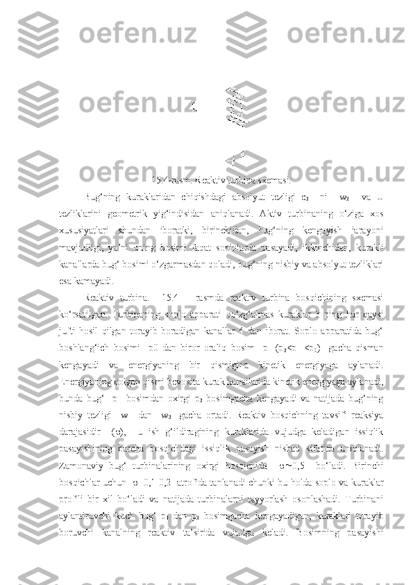 15.4-rasm. Reaktiv turbina sxemasi.
Bug‘ning   kuraklaridan   chiqishdagi   absolyut   tezligi   c
2     ni     w
2     va   U
tezliklarini   geometrik   yig‘indisidan   aniqlanadi.   Aktiv   turbinaning   o‘ziga   xos
xususiyatlari   shundan   iboratki,   birinchidan,   bug‘ning   kengayish   jarayoni
mavjudligi,   ya’ni   uning   bosimi   faqat   soplolarda   pasayadi;   ikkinchidan,   kurakli
kanallarda bug‘ bosimi o‘zgarmasdan qoladi, bug‘ning nisbiy va absolyut tezliklari
esa kamayadi. 
Reaktiv   turbina.     15.4   –   rasmda   reaktiv   turbina   bosqichining   sxemasi
ko‘rsatilgan.   Turbinaning   soplo   apparati   qo‘zg‘almas   kuraklar   3   ning   har   qaysi
jufti   hosil   qilgan   torayib   boradigan   kanallar   4   dan   iborat.   Soplo   apparatida   bug‘
boshlang‘ich   bosimi     p0   dan   biror   oraliq   bosim     p
1   (p
2 <p
1   <p
0 )     gacha   qisman
kengayadi   va   energiyaning   bir   qismigina   kinetik   energiyaga   aylanadi.
Energiyaning qolgan qismi bevosita kurak kanallarida kinetik energiyaga aylanadi,
bunda   bug‘     p
1     bosimdan   oxirgi   p
2   bosimgacha   kengayadi   va   natijada   bug‘ning
nisbiy   tezligi     w
1     dan     w
2     gacha   ortadi.   Reaktiv   bosqichning   tavsifi   reaksiya
darajasidir     (  ),     u   ish   g‘ildiragining   kuraklarida   vujudga   keladigan   issiqlik
pasayishining   barcha   bosqichdagi   issiqlik   pasayish   nisbati   sifatida   aniqlanadi.
Zamonaviy   bug‘   turbinalarining   oxirgi   bosqichida      0,5     bo‘ladi.   Birinchi
bosqichlar uchun        0,1-0,2  atrofida tanlanadi chunki bu holda soplo va kuraklar
profili   bir   xil   bo‘ladi   va   natijada   turbinalarni   tayyorlash   osonlashadi.   Turbinani
aylantiruvchi   kuch   bug‘   p
1   dan   p
2   bosimgacha   kengayadigan,   kuraklari   torayib
boruvchi   kanalning   reaktiv   ta’sirida   vujudga   keladi.   Bosimning   pasayishi 