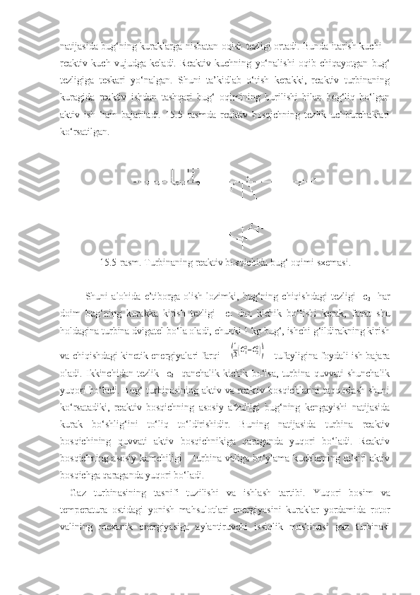 natijasida bug‘ning kuraklarga nisbatan oqish tezligi ortadi. Bunda itarish kuchi –
reaktiv   kuch   vujudga   keladi.   Reaktiv   kuchning   yo‘nalishi   oqib   chiqayotgan   bug‘
tezligiga   teskari   yo‘nalgan.   Shuni   ta’kidlab   o‘tish   kerakki,   reaktiv   turbinaning
kuragida   reaktiv   ishdan   tashqari   bug‘   oqimining   burilishi   bilan   bog‘liq   bo‘lgan
aktiv   ish   ham   bajariladi.   15.5–rasmda   reaktiv   bosqichning   tezlik   uchburchaklari
ko‘rsatilgan.
15.5-rasm. Turbinaning reaktiv bosqichida bug‘ oqimi sxemasi.
Shuni   alohida   e’tiborga   olish   lozimki,   bug‘ning   chiqishdagi   tezligi     c
2     har
doim   bug‘ning   kurakka   kirish   tezligi     c
1   dan   kichik   bo‘lishi   kerak,   faqat   shu
holdagina turbina dvigatel bo‘la oladi, chunki 1 kg bug‘, ishchi g‘ildirakning kirish
va chiqishdagi kinetik energiyalari farqi    (1
2(С12−С22))    
    tufayligina foydali ish bajara
oladi.   Ikkinchidan   tezlik     c
2     qanchalik   kichik   bo‘lsa,   turbina   quvvati   shunchalik
yuqori  bo‘ladi. Bug‘ turbinasining aktiv va reaktiv bosqichlarini taqqoslash shuni
ko‘rsatadiki,   reaktiv   bosqichning   asosiy   afzalligi   bug‘ning   kengayishi   natijasida
kurak   bo‘shlig‘ini   to‘liq   to‘ldirishidir.   Buning   natijasida   turbina   reaktiv
bosqichining   quvvati   aktiv   bosqichnikiga   qaraganda   yuqori   bo‘ladi.   Reaktiv
bosqichning asosiy kamchiligi – turbina valiga bo‘ylama kuchlarning ta’siri aktiv
bosqichga qaraganda yuqori bo‘ladi.
Gaz   turbinasining   tasnifi   tuzilishi   va   ishlash   tartibi.   Yuqori   bosim   va
temperatura   ostidagi   yonish   mahsulotlari   energiyasini   kuraklar   yordamida   rotor
valining   mexanik   energiyasiga   aylantiruvchi   issiqlik   mashinasi   gaz   turbinasi 