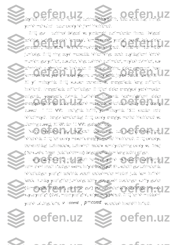 deyiladi. Gaz turbinalari ham bug‘ turbinalariday bo‘lib, faqat ularda bug‘ o‘rniga
yonish mahsuloti – tutun asosiy ish jismi hisoblanadi.
GTQ   gaz   –   turbinasi-dvigatel   va   yordamchi   qurilmalardan   iborat.   Dvigatel
tarkibiga   turbina,   yonish   kamerasi,   kompressorlar,   yoqilg‘i   nasosi,   bak,   elektr
generatori,   regenerativ   issiqlik   almashtirgichlar   kiradi.   Yordamchi   qurilmalar
jumlasiga   GTQ   ning   qaysi   maqsadda   ishlatilishiga   qarab   quyidagilarni   kiritish
mumkin: gaz yo‘llari, quvurlar, ishga tushirish qurilmalari, moylash tizimlari, suv
ta’minlash   qurilmalari   va   boshqalar.   GTQ   dagi   turbina,   elektr   generatori,   havo
kompressori  va  yoqilg‘i   nasosi   yagona umumiy  valda joylashtiriladi.  Oxirgi   20 –
30   yil   mobaynida   GTQ   xususan   transport   va   energetikada   keng   qo‘llanila
boshlandi.   Energetikada   qo‘llaniladigan   GTQlari   elektr   energiyasi   yetishmasdan
qolganda,   yenergetik   tizimda   buzilishlar   bo‘lganda   iste’molchilarni   elektr
energiyasiga bo‘lgan talabini qondirish maqsadida ishlatiladi. Bunday GTQ larning
quvvati     1–100   MVt     oralig‘ida   bo‘lib,   yil   mobaynida   1500   soatdan   ortiq
ishlatilmaydi.   Dengiz   kemalaridagi   GTQ   asosiy   energiya   manbai   hisoblanadi   va
ularning quvvati  30 kVt dan 10 MVt  gacha bo‘ladi.
Neftni   haydashda,   gaz   magistrali   quvurlarida,   turli   xil   kompressorlarni
ishlatishda GTQ lari asosiy mexanik energiya manbai hisoblanadi. GTQ aviatsiya
transportidagi   turboreaktiv,   turbovintli   reaktiv   samolyotlarning   asosiy   va   forsaj
(fransuzcha forcer - jadallashtirmoq) dvigatellarida ham keng tadbiq etilgan.
Hozirgi   zamon   GTQ   ning   deyarli   hammasi   yonish   mahsulotlari   turbinaning
oqim qismi orqali o‘tadigan sxema bo‘yicha ishlaydi. Shu sababli gaz turbinalarida
ishlatiladigan   yoqilg‘i   tarkibida   zararli   aralashmalar   miqdori   juda   kam   bo‘lishi
kerak.   Bunday   yoqilg‘ilar   jumlasiga   tabiiy   gaz,   yaxshi   tozalangan   sun’iy   gazlar
(domna   gazi,   koks   gazi,   generator   gazi)   gaz   turbinalarida   ishlatiladigan   maxsus
suyuq yoqilg‘i (dizel, motor yoqilg‘isi, solyar moyi) kiradi. GTQ lar ish moddasini
yoqish uslubiga ko‘ra v=	const , 	p=	const  va aralash bosqichli bo‘ladi. 