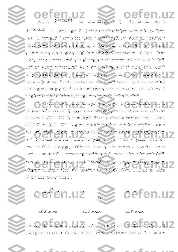 Issiqlik  p=	const   da   uzatiladigan   GTQ.   17.6–rasmda   issiqlik	
p=	const
    da   uzatiladigan   GTQ   ning   soddalashtirilgan   sxemasi   ko‘rsatilgan.
Havo   kompressori   4   atmosfera   havosini   so‘rib   oladi,   uni   siqadi   va   forsunka   7
orqali   yonish   kamerasi   1   ga   haydaydi.   Kameraga   forsunka   6   orqali   nasos   5
yordamida suyuq yoki gaz yoqilg‘i ham beriladi. Kompressorda     siqilgan     havo
qizib,   uning   tumperaturasi   yoqilg‘ining   yonish   temperaturasidan   katta   bo‘ladi.
Siqilgan   yuqori   temperaturali   va   bosimli   havoga   yoqilg‘i   purkalganda   kuchli
kimyoviy reaktsiya sodir bo‘ladi, ya’ni  u yonadi. Bunda yonish o‘zgarmas bosim
ostida   ro‘y   beradi.   Yonish   mahsulotlari   kameradan   soplo   2   ga   kelib,   atmosfera
bosimigacha   kengayadi.   Soplodan   chiqqan   yonish   mahsulotlari   gaz   turbinasi   2
ning kuraklarida ish bajaradi, so‘ng atmosferaga chiqarib yuboriladi.
Yonish kamerasida yuqori kaloriyali yoqilg‘i yonganda temperatura 2000  0
С
ga   qadar   ko‘tariladi.   GTQ   tayyorlanadigan   hozirgi   zamon   issiqbardosh   po‘lat   va
qotishmalar   700  –  900   0
С  ga  chidaydi.   Shuning  uchun  kameradagi   temperaturani
2000   0
С   дaн   700   –   900   0
С   gacha   pasaytirish   uchun   unga   ko‘p   miqdorda   sovuq
havo   yuboriladi.   Odatda   ortiqcha   havo   koyeffitsiyenti   aviatsion   qurilmalar   uchun
 =4 –5 ni, statsionar qurilmalar uchun yesa     =6-10   ni tashkil yetadi. Birlamchi
havo   mash’ala   o‘zagiga,   ikkilamchi   havo   yonish   kamerasi   devorlari   tomon
uzatiladi   va   yonish   kamerasining   oxirida   yonish   mahsulotlari   bilan   aralashadi.
1 5 .2– va 1 5 .3–rasmlarda issiqlik  	
p=	const    da uzatiladigan GTQ ning  P
v  va  Тs
- diagrammalaridagi   ideal   sikli   tasvirlangan.   Bu   sikl   ikkita   adiabata   va   ikkita
izotermadan tashkil topgan.
1 5 .6–rasm.  15.7–rasm. 15.8–rasm.
Boshlang‘ich   parametrlari   p
1 , 
1 ,   Т
1   bo‘lgan   ishchi   jism   1–2   adiabata   bo‘yicha   2
nuqtagacha   adiabatik   siqiladi.   Ishchi   jismga   2   nuqtadan   boshlab   2–3   izobara 