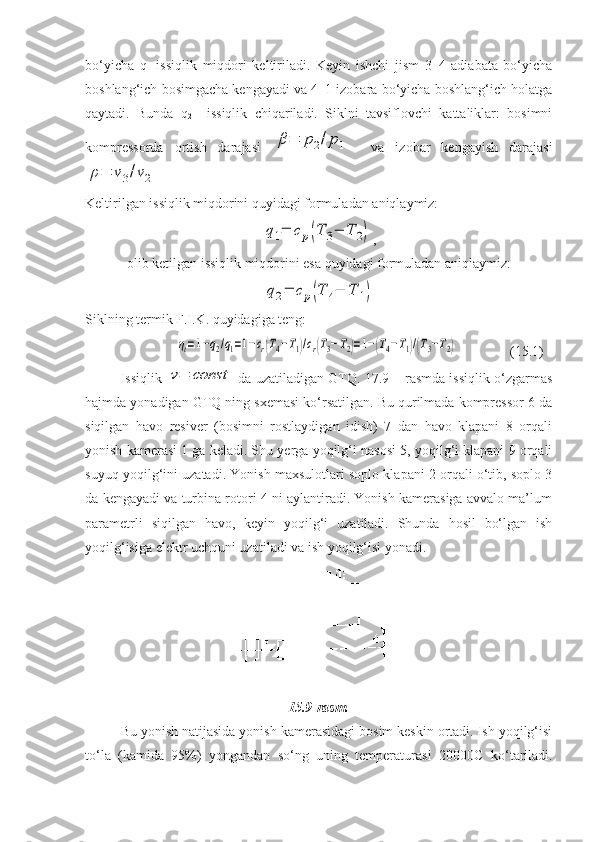 bo‘yicha   q
1   issiqlik   miqdori   keltiriladi.   Keyin   ishchi   jism   3–4   adiabata   bo‘yicha
boshlang‘ich bosimgacha kengayadi va 4–1 izobara bo‘yicha boshlang‘ich holatga
qaytadi.   Bunda   q
2     issiqlik   chiqariladi.   Siklni   tavsiflovchi   kattaliklar:   bosimni
kompressorda   ortish   darajasi  β=	p2/p1
    va   izobar   kengayish   darajasi	
ρ=	v3/v2
 
Keltirilgan issiqlik miqdorini quyidagi formuladan aniqlaymiz:	
q1=	cp(T	3−	T	2)
,
olib ketilgan issiqlik miqdorini esa quyidagi formuladan aniqlaymiz:	
q2=	cp(T	4−	T	1)
Siklning termik F.I.K. quyidagiga teng:
                	
ηt=1−q2/q1=1−cr(T4−T1)/cr(T3−T2)=1−(T4−T1)/(T3−T2) (15.1)
Issiqlik  	
v=	const   da uzatiladigan GTQ. 17.9 – rasmda issiqlik o‘zgarmas
hajmda yonadigan GTQ ning sxemasi ko‘rsatilgan. Bu qurilmada kompressor 6 da
siqilgan   havo   resiver   (bosimni   rostlaydigan   idish)   7   dan   havo   klapani   8   orqali
yonish kamerasi 1 ga keladi. Shu yerga yoqilg‘i nasosi 5, yoqilg‘i klapani 9 orqali
suyuq yoqilg‘ini uzatadi. Yonish maxsulotlari soplo klapani 2 orqali o‘tib, soplo 3
da kengayadi va turbina rotori 4 ni aylantiradi. Yonish kamerasiga avvalo ma’lum
parametrli   siqilgan   havo,   keyin   yoqilg‘i   uzatiladi.   Shunda   hosil   bo‘lgan   ish
yoqilg‘isiga elektr uchquni uzatiladi va ish yoqilg‘isi yonadi.
15.9-rasm.
Bu yonish natijasida yonish kamerasidagi bosim keskin ortadi. Ish yoqilg‘isi
to‘la   (kamida   95%)   yongandan   so‘ng   uning   temperaturasi   20000 С   ko‘tariladi. 