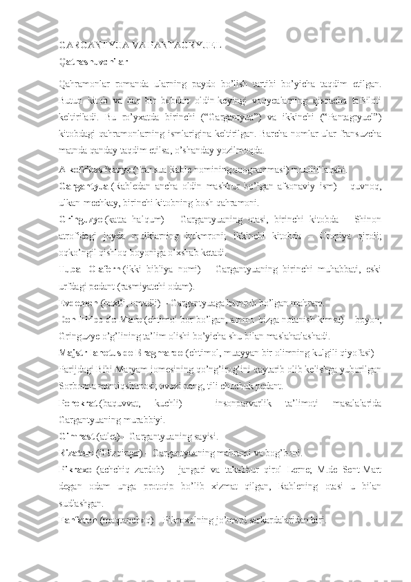 GARGANTYUA VA PANTAGRYUEL
Qatnashuvchilar
Qahramonlar   romanda   ularning   paydo   bo’lish   tartibi   bo’yicha   taqdim   etilgan.
Butun   kitob   va   har   bir   bobdan   oldin-keyingi   voqyealarning   qisqacha   tafsiloti
keltiriladi.   Bu   ro’yxatda   birinchi   (“Gargantyua”)   va   ikkinchi   (“Pantagryuel”)
kitobdagi qahramonlarning ismlarigina keltirilgan. Barcha nomlar ular fransuzcha
matnda qanday taqdim etilsa, o’shanday yozilmoqda.
Alkofribas Nazye   (Fransua Rable nomining anogrammasi) muallif laqabi.
Gargantyua   (Rabledan   ancha   oldin   mashhur   bo’lgan   afsonaviy   ism)   –   quvnoq,
ulkan-mechkay, birinchi kitobning bosh qahramoni.
Gringuzye   (katta   halqum)   –   Gargantyuaning   otasi,   birinchi   kitobda   –   Shinon
atrofidagi   joyda   mulklarning   hukmroni;   ikkinchi   kitobda   –   Utopiya   qiroli;
oqko’ngil qishloq boyoniga o’xshab ketadi.
Tubal   Olafern   (ikki   bibliya   nomi)   –   Gargantyuaning   birinchi   muhabbati,   eski
urfdagi pedant (rasmiyatchi odam).
Evdemon   (baxtli, omadli) – Gargantyuaga hamroh bo’lgan mahram.
Don Filipp de Mare   (ehtimol bor bo’lgan, ammo bizga notanish kimsa) – boyon,
Gringuzye o’g’lining ta’lim olishi bo’yicha shu bilan maslahatlashadi.
Majstr Ianotus de Bragmardo   (ehtimol, muayyan bir olimning kulgili qiyofasi) –
Parijdagi Bibi Maryam jomesining qo’ng’irog’ini qaytarib olib kelishga yuborilgan
Sorbonna mantiqshunosi; ovozi pang, tili chuchuk pedant.
Ponekrat   (baquvvat,   kuchli)   –   insonparvarlik   ta’limoti   masalalarida
Gargantyuaning murabbiyi.
Gimnast   (atlet) – Gargantyuaning sayisi.
Rizatom   (ildizqirqar) – Gargantyuaning mahrami va bog’boni.
Pikraxol   (achchiq   zardob)   –   jangari   va   takabbur   qirol   Lerne;   M.de   Sent-Mart
degan   odam   unga   prototip   bo’lib   xizmat   qilgan,   Rablening   otasi   u   bilan
sudlashgan.
Fanfaron   (maqtanchoq) – Pikroxolning jo’mard sarkardalaridan biri. 