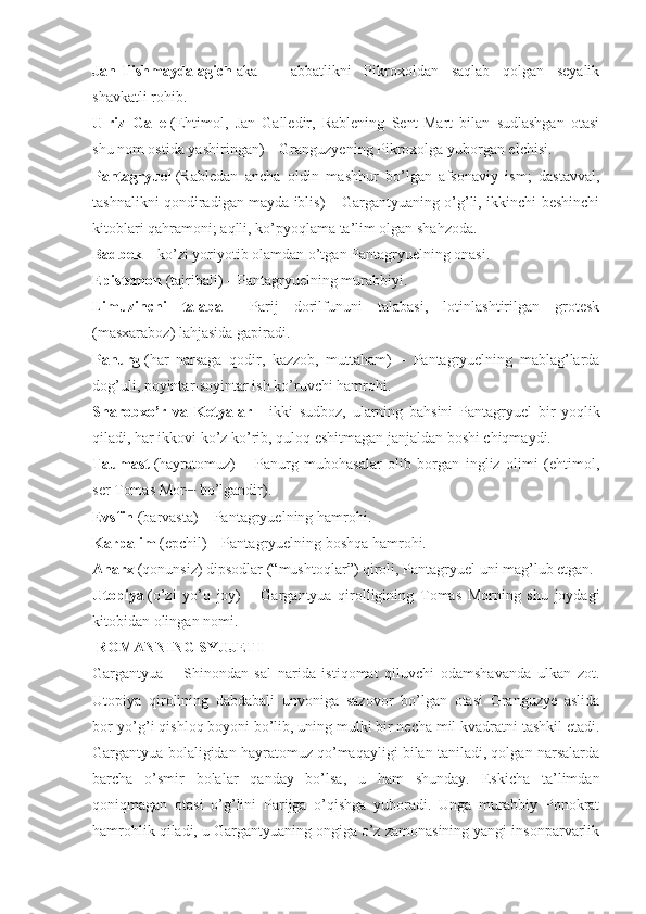 Jan-Tishmaydalagich   aka   –   abbatlikni   Pikroxoldan   saqlab   qolgan   seyalik
shavkatli rohib.
Ulriz   Galle   (Ehtimol,   Jan   Galledir,   Rablening   Sent-Mart   bilan   sudlashgan   otasi
shu nom ostida yashiringan) – Granguzyening Pikroxolga yuborgan elchisi.
Pantagryuel   (Rabledan   ancha   oldin   mashhur   bo’lgan   afsonaviy   ism;   dastavval,
tashnalikni qondiradigan mayda iblis) – Gargantyuaning o’g’li, ikkinchi-beshinchi
kitoblari qahramoni; aqlli, ko’pyoqlama ta’lim olgan shahzoda.
Badbek   – ko’zi yoriyotib olamdan o’tgan Pantagryuelning onasi.
Epistemon   (tajribali) – Pantagryuelning murabbiyi.
Limuzinchi   talaba   –   Parij   dorilfununi   talabasi,   lotinlashtirilgan   grotesk
(masxaraboz) lahjasida gapiradi.
Panurg   (har   narsaga   qodir,   kazzob,   muttaham)   –   Pantagryuelning   mablag’larda
dog’uli, poyintar-soyintar ish ko’ruvchi hamrohi.
Sharobxo’r   va   Ketyalar   –   ikki   sudboz,   ularning   bahsini   Pantagryuel   bir   yoqlik
qiladi, har ikkovi ko’z ko’rib, quloq eshitmagan janjaldan boshi chiqmaydi.
Taumast   (hayratomuz)   –   Panurg   mubohasalar   olib   borgan   ingliz   olimi   (ehtimol,
ser Tomas Mor [1]
  bo’lgandir).
Evsfin   (barvasta) – Pantagryuelning hamrohi.
Karpalim   (epchil) – Pantagryuelning boshqa hamrohi.
Anarx   (qonunsiz) dipsodlar (“mushtoqlar”) qiroli, Pantagryuel uni mag’lub etgan.
Utopiya   (o’zi   yo’q   joy)   –   Gargantyua   qirolligining   Tomas   Morning   shu   joydagi
kitobidan olingan nomi.
  ROMANNING SYUJETI
Gargantyua   –   Shinondan   sal   narida   istiqomat   qiluvchi   odamshavanda   ulkan   zot.
Utopiya   qirolining   dabdabali   unvoniga   sazovor   bo’lgan   otasi   Granguzye   aslida
bor-yo’g’i qishloq boyoni bo’lib, uning mulki bir necha mil kvadratni tashkil etadi.
Gargantyua bolaligidan hayratomuz qo’maqayligi bilan taniladi, qolgan narsalarda
barcha   o’smir   bolalar   qanday   bo’lsa,   u   ham   shunday.   Eskicha   ta’limdan
qoniqmagan   otasi   o’g’lini   Parijga   o’qishga   yuboradi.   Unga   murabbiy   Ponokrat
hamrohlik qiladi, u Gargantyuaning ongiga o’z zamonasining yangi insonparvarlik 