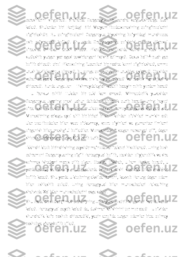 qarashlarini   singdiradi.   Shaharda   Gargantyua   bir   qancha   sarguzashtlarga   duch
keladi.   Shulardan   biri   Parijdagi   Bibi   Maryam   ibodatxonasining   qo’ng’iroqlarini
o’g’irlashdir.   Bu   qo’ng’iroqlarni   Gargantyua   biyasining   bo’ynidagi   munchoqqa
osib   qo’ymoqchi   bo’ladi.   Shu   orada   Granguzye   va   qo’shnisi   monarx   Pikroxol
o’rtasida   chinakam   urush   chiqadi.   Pikroxol   ismi   ostida   Rablening   otasi   bilan
sudlashib   yurgan   yer  egasi  tasvirlangani  istisno  etilmaydi.  Casus   belli [2]
  puch  gap
bo’lib chiqadi: qirol Pikroxolning fuqarolari bir nechta konni o’g’irlashadi, ammo
urush hazilakam tus olmaydi, bu qonga qon, jonga jon urushiga aylanadi. Otasidan
xabar   kelgach,   Gargantyua   shosha-pisha   uyiga   qaytadi   va   raqibining   abjag’ini
chiqaradi. Bunda unga Jan – Tishmaydalagich laqabli betayin rohib yordam beradi
–   u   fransuz   rohibi   Tukdan   bir   tuki   kam   emasdi.   Minnatdorlik   yuzasidan
Gargantyua   Janning   onasi   uchun   dabdabali   abbatlik   qurib   beradi,   uning   hayoti
o’rta   asr   monastirlik   hayotiga   mutlaqo   teskari   tamoyillarga   asoslangan   edi.
Monastirning   erkagu   ayol   ahli   bir-birlari   bilan   nikohdan   o’tishlari   mumkin   edi:
ular   toat-ibodatlar   bilan   vaqt   o’tkazmay,   sport   o’yinlari   va   gumanitar   ilmlarni
o’rganish   bilan   mashg’ul   bo’ladilar.   Monastirdagi   “Istagan   narsangni   qil”,   degan
shiori shundan yaqqol guvohlik berib turibdi.
Ikkinchi kitob birinchisining qaysidir ma’noda zaif takrori hisoblanadi. Uning bosh
qahramoni Gargantyuaning o’g’li Pantagryuel bo’lib, otasidan oliyjanoblik va sira
so’nmas   ishtahani   meros   qilib   olgan.   Otasiga   o’xshab,   u   ham   Parijga   boradi,   u
yerda   huquq   va   falsafiy   mubohasalarda   ishtirok   etishi   sharofati   bilan   mashhur
bo’lib ketadi. Shu yerda u kitobning aksilqahramoni, kazzob  Panurg degan  odam
bilan   oshlashib   qoladi.   Uning   Pantagryuel   bilan   munosabatlari   Falstafning
shahzoda Xel bilan munosabatlarini esga soladi.
Shu orada dipsodlar (“mushtoqlar”)ning Utopiyaga bostirib kirganlari haqida xabar
keladi. Pantagryuel qaytib keladi-da, dushman ko’shinini tor-mor etadi – u o’zidan
shunchalik   ko’p   peshob   chiqaradiki,   yaqin-atrofida   turgan   odamlar   bitta   qolmay
peshobga g’arq bo’lib o’ladi. 