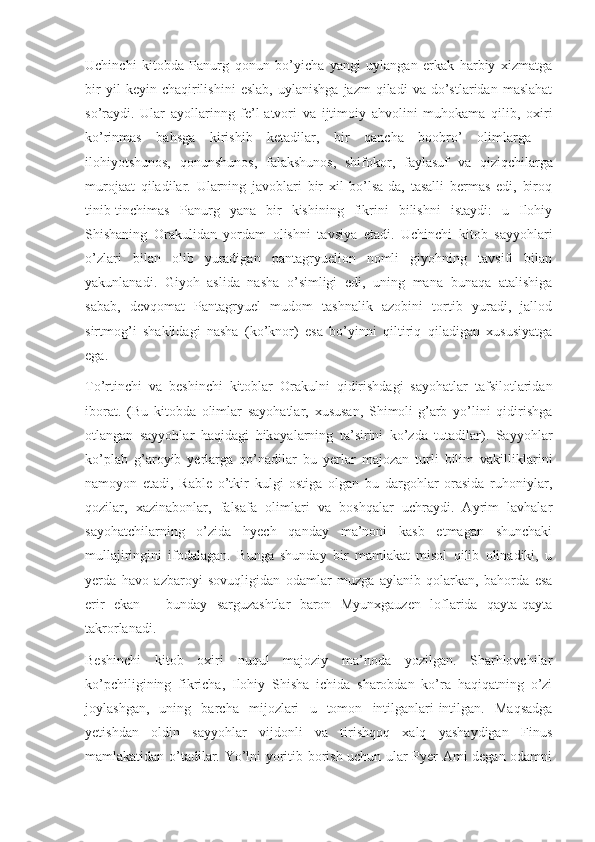 Uchinchi   kitobda   Panurg   qonun   bo’yicha   yangi   uylangan   erkak   harbiy   xizmatga
bir   yil   keyin   chaqirilishini   eslab,   uylanishga   jazm   qiladi   va  do’stlaridan   maslahat
so’raydi.   Ular   ayollarinng   fe’l-atvori   va   ijtimoiy   ahvolini   muhokama   qilib,   oxiri
ko’rinmas   bahsga   kirishib   ketadilar,   bir   qancha   boobro’   olimlarga   –
ilohiyotshunos,   qonunshunos,   falakshunos,   shifokor,   faylasuf   va   qiziqchilarga
murojaat   qiladilar.   Ularning   javoblari   bir   xil   bo’lsa-da,   tasalli   bermas   edi,   biroq
tinib-tinchimas   Panurg   yana   bir   kishining   fikrini   bilishni   istaydi:   u   Ilohiy
Shishaning   Orakulidan   yordam   olishni   tavsiya   etadi.   Uchinchi   kitob   sayyohlari
o’zlari   bilan   olib   yuradigan   pantagryuelion   nomli   giyohning   tavsifi   bilan
yakunlanadi.   Giyoh   aslida   nasha   o’simligi   edi,   uning   mana   bunaqa   atalishiga
sabab,   devqomat   Pantagryuel   mudom   tashnalik   azobini   tortib   yuradi,   jallod
sirtmog’i   shaklidagi   nasha   (ko’knor)   esa   bo’yinni   qiltiriq   qiladigan   xususiyatga
ega.
To’rtinchi   va   beshinchi   kitoblar   Orakulni   qidirishdagi   sayohatlar   tafsilotlaridan
iborat.   (Bu   kitobda   olimlar   sayohatlar,   xususan,   Shimoli-g’arb   yo’lini   qidirishga
otlangan   sayyohlar   haqidagi   hikoyalarning   ta’sirini   ko’zda   tutadilar).   Sayyohlar
ko’plab   g’aroyib   yerlarga   qo’nadilar   bu   yerlar   majozan   turli   bilim   vakilliklarini
namoyon   etadi,   Rable   o’tkir   kulgi   ostiga   olgan   bu   dargohlar   orasida   ruhoniylar,
qozilar,   xazinabonlar,   falsafa   olimlari   va   boshqalar   uchraydi.   Ayrim   lavhalar
sayohatchilarning   o’zida   hyech   qanday   ma’noni   kasb   etmagan   shunchaki
mullajiringini   ifodalagan.   Bunga   shunday   bir   mamlakat   misol   qilib   olinadiki,   u
yerda   havo   azbaroyi   sovuqligidan   odamlar   muzga   aylanib   qolarkan,   bahorda   esa
erir   ekan   –   bunday   sarguzashtlar   baron   Myunxgauzen   loflarida   qayta-qayta
takrorlanadi.
Beshinchi   kitob   oxiri   nuqul   majoziy   ma’noda   yozilgan.   Sharhlovchilar
ko’pchiligining   fikricha,   Ilohiy   Shisha   ichida   sharobdan   ko’ra   haqiqatning   o’zi
joylashgan,   uning   barcha   mijozlari   u   tomon   intilganlari-intilgan.   Maqsadga
yetishdan   oldin   sayyohlar   vijdonli   va   tirishqoq   xalq   yashaydigan   Finus
mamlakatidan o’tadilar. Yo’lni yoritib borish uchun ular Pyer Ami degan odamni 