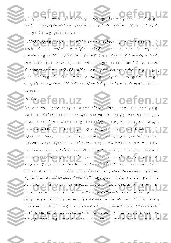 yollaydilar. Shu yerda Rable  shunday nomga  ega, Rablega  yunon tilini  o’rgatgan
rohib   –   Fransiskola   ehtirom   izhor   etadi.   Oxiri   ular   qohina   Bakbuk   qo’l   ostida
bo’lgan Orakulga yetib keladilar.
Bakbuk barchaga bir stakandan zilolday tiniq suv ulashadi, har kim o’z stakanidagi
suvda   o’zining   sevimli   ichimligini   ko’radi,   –   haqiqat   ham   shunday,   uni
odamlarning   har   biri   o’z   holicha   tushunadi.   Orakulning   nutqini   ramziy   ma’noda
ham   talqin   qilish   mumkin;   u   bir   ma’noni   ilgari   suradi:   “Ich!”   Ba’zi   olimlar
shunday  taxminga  boradilarki, Rable  o’z  rivoyatini   davom  ettirishni   niyat  qilgan,
juda   bo’lmaganda   Pantagryuelning   yurtiga   qaytishi   davrigacha   kechgan
voqyealarni   tasvirlamoqchi   bo’lgan.   Nima   bo’lganda   ham   kitob   yaxshilik   bilan
tugaydi.
  SHARH
Ochig’ini   aytib   qo’ya   qolaylik:   Rableni   o’qishdan   ko’ra   undan   ko’proq   hayratga
tushadilar.   Ko’plar   asosan   uning   uyatli   yozuvchilik   obro’yiga   mahliyo   bo’lib,   bu
muallifni  kashf  etadi. Ular  o’zlariga bino qo’ygan holda, modomiki, kitobda uyat
narsa uchrar ekan, hammasini bip-binoyidek anglash uchun na sa’y-harakatning, na
layoqatning   keragi   bor,   deb   biladilar.   Biroq   Rablening   buyuk   ijodi   ko’p   hollarda
o’quvchi   uchun   Joysning   “Uliss”   romani   singari   muammolarini   namoyon   etadi:
har   ikkala   romanda   so’zlar   benihoyat   ko’p   ishlatilgan,   o’ndan   ortiq   tillardagi
olimlar   asarlaridan   iqtiboslar   keltirilgan,   allaqachon   unutilib   ketgan   odamlar   va
voqyealar   yodga   olinadi.   Rableni   mufassal   o’zlashtirish   uchun   butun   umr   kerak
bo’ladi.   Shu   bois   bilimi   o’rtamiyona   o’quvchi   uni   yuzaki   va   tatalab   o’qiganidan
xijolat   tortmasa   bo’laveradi.   Avvaliga   “Gargantyua”ni   butunisicha   qo’lga   olmoq
zarur,   keyin   esa   o’z   ma’nosiga   qarab   boshqa   to’rttala   kitobdan   yoqqan-yoqqan
joylarni   tanlashi   mumkin.   Ta’limga   va   unga   zamondosh   qarashlari   bo’lgan   ilm
dargohlariga   Rablening   qandayligiga   qiziqqanlar   esa   uchinchi   kitobda   Panurg
maslahatini olgan olim bayon to’g’risidagi, gripp, Bridua, Rondibilis va boshqalar
to’g’risidagi lavhalarni mutolaa qilsinlar, keyin esa beshinchi kitobning kulgili va
ramziy   ma’nolariga   murojaat   etsinlar,   ularda   Papimanlar   oroli,   Yungdor 