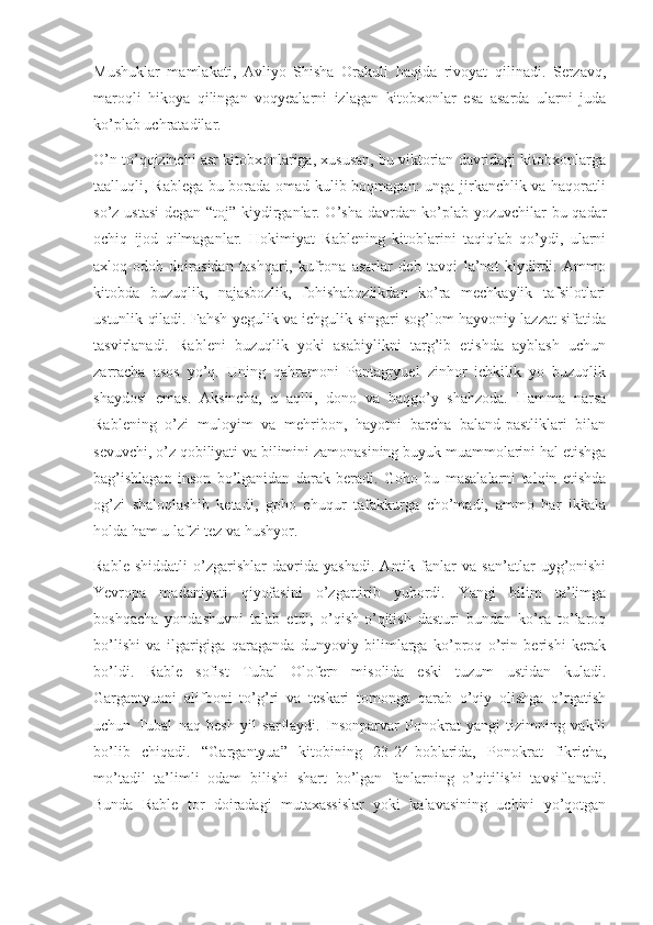 Mushuklar   mamlakati,   Avliyo   Shisha   Orakuli   haqida   rivoyat   qilinadi.   Serzavq,
maroqli   hikoya   qilingan   voqyealarni   izlagan   kitobxonlar   esa   asarda   ularni   juda
ko’plab uchratadilar.
O’n to’qqizinchi asr kitobxonlariga, xususan, bu viktorian davridagi kitobxonlarga
taalluqli, Rablega bu borada omad kulib boqmagan:  unga jirkanchlik va haqoratli
so’z ustasi  degan “toj” kiydirganlar. O’sha davrdan ko’plab yozuvchilar bu qadar
ochiq   ijod   qilmaganlar.   Hokimiyat   Rablening   kitoblarini   taqiqlab   qo’ydi,   ularni
axloq-odob   doirasidan   tashqari,   kufrona   asarlar   deb   tavqi   la’nat   kiydirdi.   Ammo
kitobda   buzuqlik,   najasbozlik,   fohishabozlikdan   ko’ra   mechkaylik   tafsilotlari
ustunlik qiladi. Fahsh yegulik va ichgulik singari sog’lom hayvoniy lazzat sifatida
tasvirlanadi.   Rableni   buzuqlik   yoki   asabiylikni   targ’ib   etishda   ayblash   uchun
zarracha   asos   yo’q.   Uning   qahramoni   Pantagryuel   zinhor   ichkilik   yo   buzuqlik
shaydosi   emas.   Aksincha,   u   aqlli,   dono   va   haqgo’y   shahzoda.   Hamma   narsa
Rablening   o’zi   muloyim   va   mehribon,   hayotni   barcha   baland-pastliklari   bilan
sevuvchi, o’z qobiliyati va bilimini zamonasining buyuk muammolarini hal etishga
bag’ishlagan   inson   bo’lganidan   darak   beradi.   Goho   bu   masalalarni   talqin   etishda
og’zi   shaloqlashib   ketadi,   goho   chuqur   tafakkurga   cho’madi,   ammo   har   ikkala
holda ham u lafzi tez va hushyor.
Rable   shiddatli   o’zgarishlar   davrida   yashadi.   Antik   fanlar   va   san’atlar   uyg’onishi
Yevropa   madaniyati   qiyofasini   o’zgartirib   yubordi.   Yangi   bilim   ta’limga
boshqacha   yondashuvni   talab   etdi;   o’qish-o’qitish   dasturi   bundan   ko’ra   to’laroq
bo’lishi   va   ilgarigiga   qaraganda   dunyoviy   bilimlarga   ko’proq   o’rin   berishi   kerak
bo’ldi.   Rable   sofist   Tubal   Olofern   misolida   eski   tuzum   ustidan   kuladi.
Gargantyuani   alifboni   to’g’ri   va   teskari   tomonga   qarab   o’qiy   olishga   o’rgatish
uchun   Tubal   naq   besh   yil   sarflaydi.   Insonparvar   Ponokrat   yangi   tizimning   vakili
bo’lib   chiqadi.   “Gargantyua”   kitobining   23-24-boblarida,   Ponokrat   fikricha,
mo’tadil   ta’limli   odam   bilishi   shart   bo’lgan   fanlarning   o’qitilishi   tavsiflanadi.
Bunda   Rable   tor   doiradagi   mutaxassislar   yoki   kalavasining   uchini   yo’qotgan 
