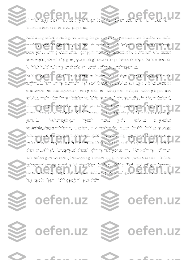 olimlar   tayyorlash   haqida   o’ylamagandi;   yo’q,   u   har   taraflama   va   mustahkam
bilimli odam haqida orzu qilgan edi.
Rablening antiklerikalligi va uning ilmga qiziqishi ayrimlarni uni hurfikr va hatto
moddiyunchi   bo’lgan,   deya   xulosa   chiqarishga   olib   kelgan.   Bunday   xulosalarga
asos   yo’q,   uning   kitoblarida   goh-goh   nasroniy   taqvodorlik   e’tiroflari   shu   qadar
samimiyki, ularni o’qigach, yuqoridagi  shubhalarga ishonish qiyin. Rable davrida
ko’plab halol ruhoniylar cherkovni tanqid qilmay turolmaganlar.
Rablening   tili   –   faqat   fransuzlargina   hukm   chiqarishga   munosib   vosita,   ammo
tarjimada   ham   uning   purma’noligi   sezilib   turadi.   So’zlar   suvday   oqib   kelaveradi:
arxaizmlar   va   neologizmlar,   saroy   ahli   va   dehqonlar   nutqida   uchraydigan   xos
so’zlar, ma’nodor ilmiy ifodalar va lahja, yunon, lotin, yahudiy, ingliz, niderland,
olmon,   doniyo,   bask   tillaridan   olingan   so’zlar,   shuningdek,   Rablening   o’zi   kashf
etgan   iboralar   va   hokazo.   Kech   fransuz   nasri   davrining   nafis   neoklassisizmiga
yanada   o’xshamaydigan   hyech   narsa   yo’q:   so’zlar   ro’yxatlar
va   katologlarga   to’planib,   ulardan,   o’z   navbatida,   butun   boshli   boblar   yuzaga
keladi. Bu chek-chegara  bilmas  isrofgarchilik kitobning deyarli  har  bir  sahifasida
nafas oluvchi hayotbaxsh ko’tarinkilik ifodasi hisoblanadi: Gargamellaning ichak-
chavoq tushligi, Pantagryuel chaqalog’ining parhyez taomi, Pikroxolning fotihman
deb ko’kragiga urishlari, Panurgning bemaza qiliqlari shular jumlasidandir. Hattoki
qahramonlarning   nutqi   yoki   qiyofalari   bo’lsin,   Rable   fikri   daxl   qilgan   hamma
narsa ulkan hajmlarga ega bo’lgan. Rablening tilga bo’lgan muhabbati ham uning
hayotga bo’lgan o’chligiga jonli guvohdir. 