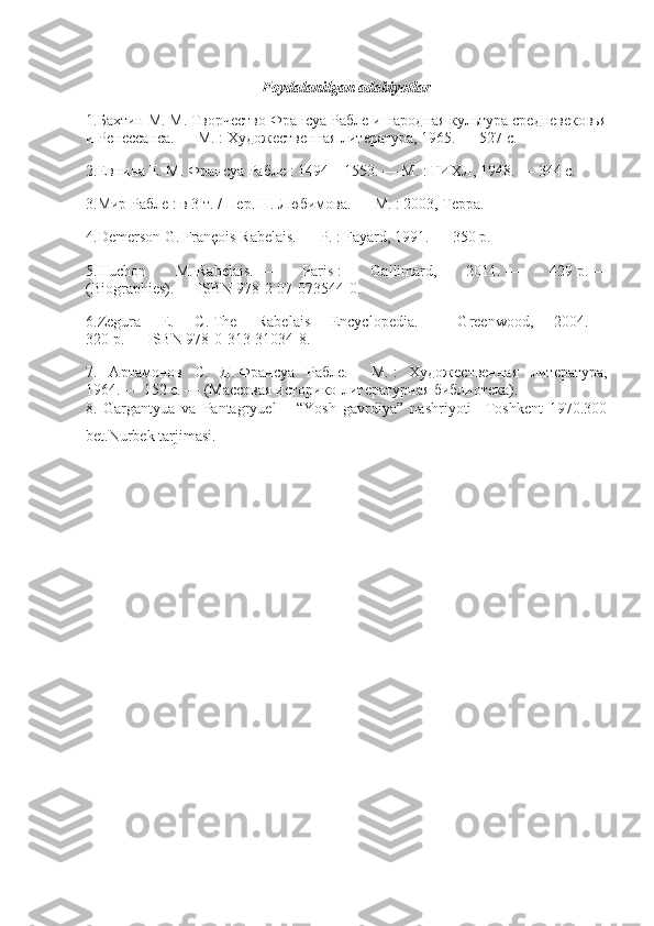 Foydalanilgan adabiyotlar
1.Бахтин М. М.   Творчество Франсуа Рабле и народная культура средневековья
и Ренессанса.   —   М.   : Художественная литература, 1965.   — 527   с.
2.Евнина Е. М.   Франсуа Рабле   : 1494—1553.   —   М.   :   ГИХЛ, 1948.   — 344   с.
3.Мир Рабле   :   в 3 т.   / Пер. Н. Любимова.   —   М.   : 2003, Терра.
4.Demerson G.   François Rabelais.   —   P.   : Fayard, 1991.   — 350   p.
5.Huchon   M.   Rabelais.   —   Paris   :   Gallimard,   2011.   —   429   p.   —
(Biographies).   —   ISBN 978-2-07-073544-0 .
6.Zegura   E.   C.   The   Rabelais   Encyclopedia.   —   Greenwood,   2004.   —
320   p.   —   ISBN 978-0-313-31034-8 .
7.   Артамонов   С.   Д.   Франсуа   Рабле.   —   М.   :   Художественная   литература,
1964.   — 152   с.   — (Массовая историко-литературная библиотека).
8.   Gargantyua   va   Pantagryuel       “Yosh   gavrdiya”   nashriyoti     Toshkent   1970.300
bet.Nurbek tarjimasi. 