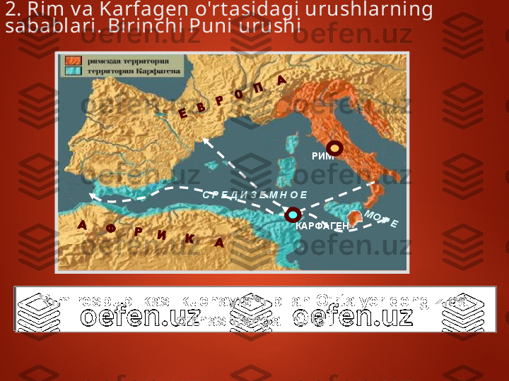 РИМ
КАРФАГЕНС Р Е Д И З Е М Н О ЕА	     Ф	     Р	    И	     К	      А	
Е	   В	   Р	   О	   П	    А	
  М	О	 Р Е2. Rim v a Karfagen o'rt asidagi urushlarning 
sabablari. Birinchi Puni urushi 
Mil.av. I I I  asrga k elib Karfagen G'arb v a Sharq 
o'rt asidagi sav do  mark aziga ay langan edi .Rim respublikasi kuchayishi bilan O'rta yer dengizida  
o'rnashishga intildi. 