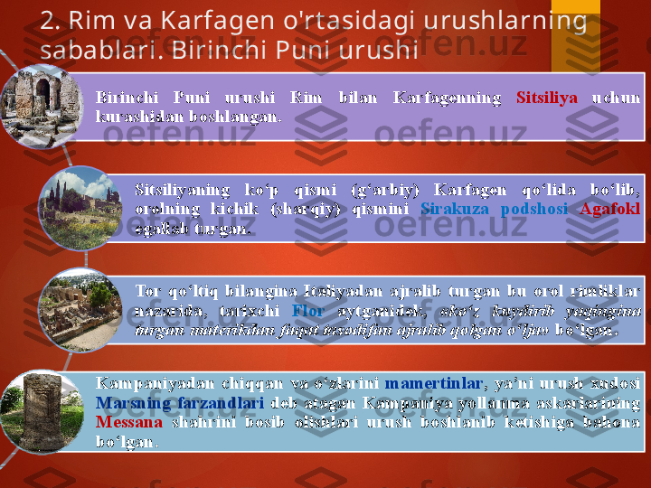 2. Rim v a Karfagen o'rt asidagi urushlarning 
sabablari. Birinchi Puni urushi 
Birinchi  Puni  urushi  Rim  bilan  Karfagenning  Sitsiliya   uchun 
kurashidan boshlangan. 
Sitsiliyaning  ko‘p  qismi  (g‘arbiy)  Karfagen  qo‘lida  bo‘lib, 
orolning  kichik  (sharqiy)  qismini  Sirakuza  podshosi  Agafokl  
egallab turgan. 
Tor  qo‘ltiq  bilangina  Italiyadan  ajralib  turgan  bu  orol  rimliklar 
nazarida,  tarixchi  Flor   aytganidek,  «ko‘z  kuydirib  yaqingina 
turgan materikdan faqat tasodifan ajralib qolgan o‘lja»  bo‘lgan. 
Kampaniyadan  chiqqan  va  o‘zlarini  mamertinlar ,  ya’ni  urush  xudosi 
Marsning  farzandlari  deb  atagan  Kampaniya  yollanma  askarlarining 
Messana   shahrini  bosib  olishlari  urush  boshlanib  ketishiga  bahona 
bo‘lgan.        