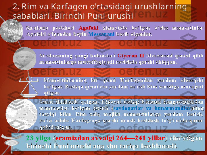 2. Rim v a Karfagen o'rt asidagi urushlarning 
sabablari. Birinchi Puni urushi 
Sirakuza  podshosi  Agafokl   xizmati d a  bo‘lgan  o‘sha  mamertinlar 
Agafokl o‘lga n da n  keyin  Messanani  bosib olganlar. 
Sirakuzaning  yangi  hukmdori  Giyeron  II  Messanani  qamal  qilib 
mamertinlarga muvaffaqiyatli ravishda qarshi chiqqan. 
Mamertinlarning  bir  qismi  Karfagendan  yordam  olmoqchi 
bo‘lgan. Boshqa qism i  esa yordam so‘rab Rim senatiga murojaat 
qilgan. 
Senat  ikkilanib  qolgan.  Nihoyat  tashqi  bozorni  kengaytirishdan 
manfaatdor  bo‘lgan  guruh  ( savdogarlar  va  hunarmandlar )ning 
tazyiqi  bilan  Rim  xalq  majlisi  mamertinlarga  yordam  berish, 
ya’ni  aslida  Karfagenga  qarshi  urush  boshlash  to‘g‘risida  qaror 
qabul qilgan. 
23 yilga  ( eramizdan avvalgi 264—241 yillar ) cho‘zilgan 
birinchi Puni urushi ana shu tariqa boshlan adi .             