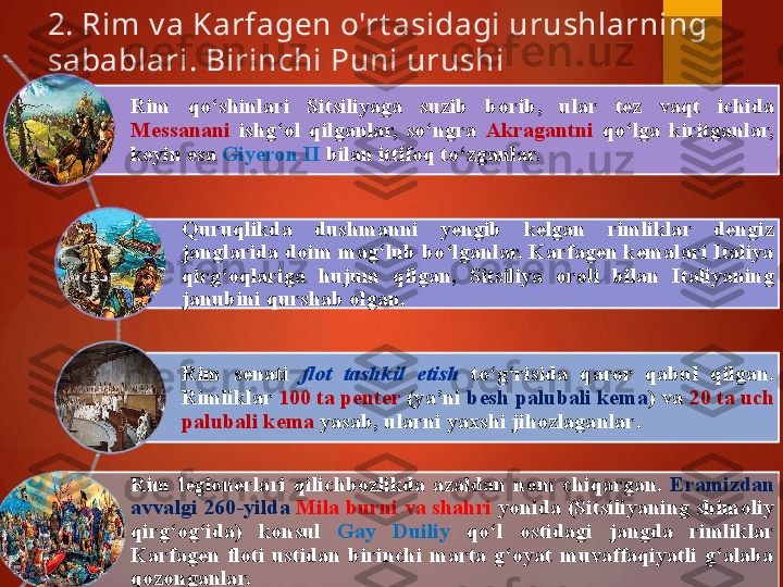 2. Rim v a Karfagen o'rt asidagi urushlarning 
sabablari. Birinchi Puni urushi 
Rim  qo‘shinlari  Sitsiliyaga  suzib  borib ,   ular  tez  vaqt  ichida 
Messanani   ishg‘ol  qilganlar,  so‘ngra  Akragantni   qo‘lga  kiritganlar, 
keyin esa  Giyeron II  bilan ittifoq to‘zganlar. 
Q uruqlikda  dushmanni  yengib  kelgan  rimliklar  dengiz 
janglarida doim mag‘lub bo‘lganlar. Karfagen kemalari Italiya 
qirg‘oqlariga  hujum  qilgan,  Sitsiliya  oroli  bilan  Italiyaning 
janubi n i qurshab olgan. 
Rim  senati  flot  tashkil  etish   to‘g‘risida  qaror  qabul  qilgan. 
Rimliklar  100 ta penter  (ya’ni  besh palubali kema ) va  20 ta uch 
palubali kema  yasab, ularni yaxshi jihozlaganlar .
Rim  legionerlari  qilichbozlikda  azaldan  nom   chiqargan.  Eramizdan 
avvalgi 260 - yilda   Mila burni va shahri  yonida (Sitsiliyaning shimoliy 
qirg‘og‘ida)  konsul  Gay  Duiliy  qo‘l  ostidagi  jangda  rimliklar 
Karfagen  floti  ustidan  birinchi  marta  g‘oyat  muvaffaqiyatli  g‘alaba 
qozonganlar.       