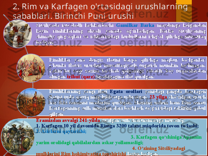 2. Rim v a Karfagen o'rt asidagi urushlarning 
sabablari. Birinchi Puni urushi 
Sitsiliyada  iste’dodli  lashkarboshi  Gamilkar  Barka  maydonga  kelgandan 
keyin  rimliklarning  ahvoli  yanada  og‘irlashgan.  Barka  Sitsiliyaning 
shimoliy  qirg‘oqlari  va  ichkarisidagi  hududlarni   ishg‘ol  qilishga  muvaffaq 
bo‘lgan. 
Rimliklar  yana  dengiz  flotini  barpo  qilishga  majbur  bo‘lganlar. 
Chunki  flotsiz  urushni  muvaffaqiyatli  tugatish  mumkin  bo‘lmagan. 
Lekin  bu  vaqt  xazina  bo‘shab  qolganligi  sababli,  boy  fuqaro lardan 
olingan  tribut (qarz)  hisobigagina flot qurilgan. 
Rimliklarning  yangi  floti  Egata  orollari  yonidagi  jangda  Karfagen 
flotini juda qattiq mag‘lubiyatga uchratgan.  23  yilga  cho‘zilgan urush 
har  ikki  tomonni  madorini  quritgan .  Shuning  uchun  ham  Rim  senati 
Karfagenning  sulh muzokaralari boshlash to‘g‘risidagi taklifini qabul 
qilgan. 
Eramizdan avvalgi 241 - yilda  tuzilgan sulh shartnomasiga muvofiq :                 
1.  Karfagen 10 yil davomida Rimga 3200 talant miqdorida   tovon to‘lashi ;     
2. A sirlarni qaytarishi ;                                                                                             
                                                                         3. Karfagen  qo‘shiniga Apennin 
yarim orolidagi qabilalardan askar yollamasligi ;                                                
                                                                          4. O ‘zining Sitsiliyadagi 
mulklarini Rim hokimiyatiga topshirishi  lozim bo‘lgan.       