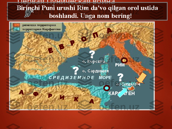 РИМ
КАРФАГЕНА	     Ф	     Р	    И	     К	      А	
Е	   В	   Р	   О	   П	    АС Р Е Д И З Е М Н О Е    МОРЕ о. Корсика
о. Сардиния
о. Сицилия ??
?   Первая Пуническая война   
Birinchi Puni urushi Rim da'vo qilgan orol ustida 
boshlandi. Unga nom bering! 