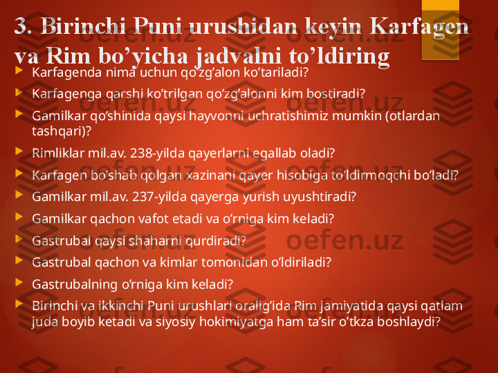 3. Birinchi Puni urushidan keyin Karfagen 
va Rim  bo’yicha jadvalni to’ldiring

Karfagenda nima uchun qo’zg’alon ko’tariladi?

Karfagenga qarshi ko’trilgan qo’zg’alonni kim bostiradi?

Gamilkar qo’shinida qaysi hayvonni uchratishimiz mumkin (otlardan 
tashqari)?

Rimliklar mil.av. 238-yilda qayerlarni egallab oladi?

Karfagen bo’shab qolgan xazinani qayer hisobiga to’ldirmoqchi bo’ladi?

Gamilkar mil.av. 237-yilda qayerga yurish uyushtiradi?

Gamilkar qachon vafot etadi va o’rniga kim keladi?

Gastrubal qaysi shaharni qurdiradi?

Gastrubal qachon va kimlar tomonidan o’ldiriladi?

Gastrubalning o’rniga kim keladi?

Birinchi va ikkinchi Puni urushlari oralig’ida Rim jamiyatida qaysi qatlam 
juda boyib ketadi va siyosiy hokimiyatga ham ta’sir o’tkza boshlaydi?       