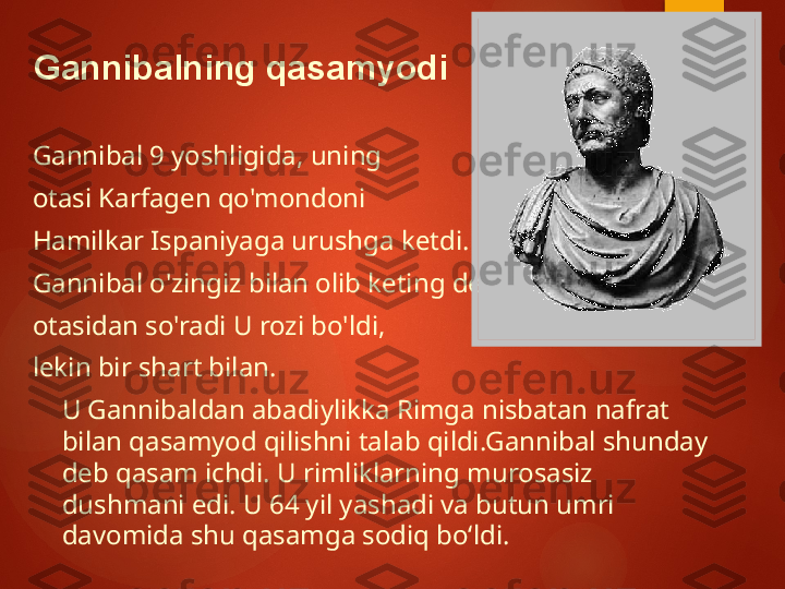 Gannibal 9 yoshligida, uning
otasi Karfagen qo'mondoni
Hamilkar Ispaniyaga urushga ketdi.
Gannibal o'zingiz bilan olib keting deb 
otasidan so'radi U rozi bo'ldi,
lekin bir shart bilan.
U Gannibaldan abadiylikka Rimga nisbatan nafrat 
bilan qasamyod qilishni talab qildi.Gannibal shunday 
deb qasam ichdi. U rimliklarning murosasiz 
dushmani edi. U 64 yil yashadi va butun umri 
davomida shu qasamga sodiq bo‘ldi.Gannibalning qasamyodi       