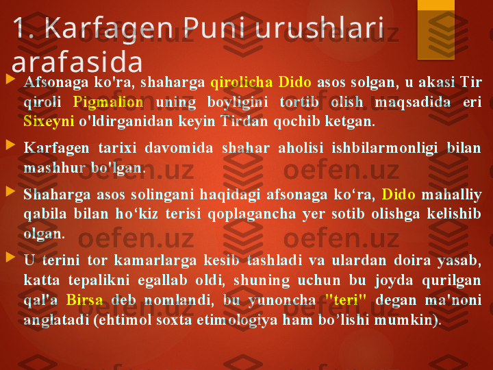 1. Karfagen Puni urushlari 
arafasida

Afsonaga ko'ra, shaharga  qirolicha Dido  asos solgan, u akasi Tir 
qiroli  Pigmalion   uning  boyligini  tortib  olish  maqsadida  eri 
Sixeyni  o'ldirganidan keyin Tirdan qochib ketgan. 

Karfagen  tarixi  davomida  shahar  aholisi  ishbilarmonligi  bilan 
mashhur bo'lgan. 

Shaharga  asos  solingani  haqidagi  afsonaga  ko‘ra,  Dido   mahalliy 
qabila  bilan  ho‘kiz  terisi  qoplagancha  yer  sotib  olishga  kelishib 
olgan. 

U  terini  tor  kamarlarga  kesib  tashladi  va  ulardan  doira  yasab, 
katta  tepalikni  egallab  oldi,  shuning  uchun  bu  joyda  qurilgan 
qal'a  Birsa   deb  nomlandi,  bu  yunoncha  "teri"  degan  ma'noni 
anglatadi (ehtimol soxta etimologiya  ham bo’lishi mumkin ).       