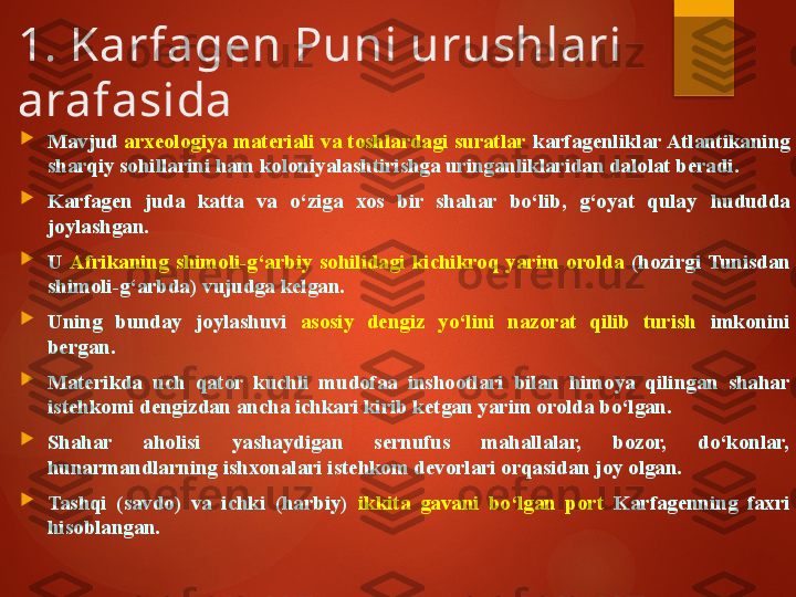 1. Karfagen Puni urushlari 
arafasida

Mavjud  arxeologiya materiali va toshlardagi suratlar   karfagenliklar Atlantikaning 
sharqiy sohillarini ham koloniyalashtirishga uringanliklaridan dalolat beradi. 

Karfagen  juda  katta  va  o‘ziga  xos  bir  shahar  bo‘lib,  g‘oyat  qulay   hududda  
joylashgan. 

U  Afrikaning  shimoli-g‘arb iy   sohilidagi  kichikroq  yarim  orolda  (hozirgi  Tunisdan 
shimoli-g‘arbda)  vujudga kelgan . 

Uning  bunday  joylashuvi  asosiy  dengiz  yo‘lini  nazorat  qilib  turish  imkonini 
bergan. 

Materikda   uch  qator  kuchli  mudofaa  inshootlari  bilan  himoya  qilingan  shahar 
istehkomi dengizdan  ancha  ichkari kirib ketgan yarim orolda bo‘lgan. 

Shahar  aholisi  yashaydigan  sernufus  mahallalar,  bozor,  do‘konlar, 
hunarmandlarning ishxonalari istehkom devorlari orqasidan joy olgan. 

Tashqi  (savdo)  va  ichki  (harbiy)  ikkita  gavani  bo‘lgan  port  Karfagenning  faxri 
hisoblangan.        